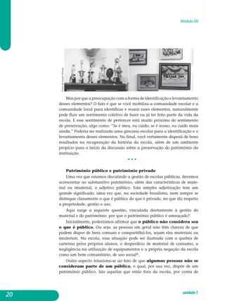 Módulo VII
Mas por que a preocupação com a forma de identificação e le­vantamento
desses elementos? O fato é que se você mobiliza a comunidade escolar e a
comunidade local para identificar e reunir esses elementos, naturalmente
pode fluir um sentimento coletivo de fazer ou já ter feito parte da vida da
escola. E esse sentimento de pertencer está muito próximo do sentimento
de preservação, algo como: “Se é meu, eu cuido; se é nosso, eu cuido mais
ainda.” Poderia ser realizada uma gincana escolar para a identificação e o
levantamento desses elementos. No final, você certamente disporá de bons
resultados na recuperação da história da escola, além de um ambiente
propício para o início da discussão sobre a preservação do patrimônio da
instituição.
• • •
Patrimônio público e patrimônio privado
Uma vez que estamos discutindo a gestão de escolas públicas, devemos
acrescentar ao substantivo patrimônio, além das características de mate-
rial ou imaterial, o adjetivo público. Esta simples adjetivação tem um
grande significado, uma vez que, na sociedade brasileira, nem sempre se
distingue claramente o que é público do que é privado, no que diz respeito
a propriedade, gestão e uso.
Aqui surge a seguinte questão, vinculada diretamente à gestão do
material e do patrimônio: por que o patrimônio público é ameaçado?
Inicialmente, poderíamos afirmar que o público não considera seu
o que é público. Ou seja: as pessoas em geral não têm clareza de que
podem dispor de bens comuns e compartilhá-los, sejam eles materiais ou
imateriais. Na escola, essa situação pode ser ilustrada com a quebra de
carteiras pelos próprios alunos, o desperdício de material de consumo, a
negligência na utilização de equipamentos e a própria negação da escola
como um bem comunitário, de uso social*.
Outro aspecto relaciona-se ao fato de que algumas pessoas não se
consideram parte de um público, o qual, por sua vez, dispõe de um
patrimônio público. São aquelas que estão fora da escola, por conta de
20 unidade1
FotosdeLauraWrona
 