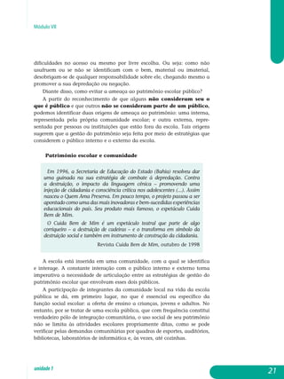 Módulo VII
dificuldades no acesso ou mesmo por livre escolha. Ou seja: como não
usu­fruem ou se não se identificam com o bem, material ou imaterial,
deso­brigam-se de qualquer responsabilidade sobre ele, chegando mesmo a
promover a sua depredação ou negação.
Diante disso, como evitar a ameaça ao patrimônio escolar público?
A partir do reconhecimento de que alguns não consideram seu o
que é público e que outros não se consideram parte de um público,
podemos identificar duas origens de ameaça ao patrimônio: uma interna,
representada pela própria comunidade escolar; e outra externa, re­pre­
sentada por pessoas ou instituições que estão fora da escola. Tais origens
sugerem que a gestão do patrimônio seja feita por meio de estratégias que
considerem o público interno e o externo da escola.
Patrimônio escolar e comunidade
Em 1996, a Secretaria de Educação do Estado (Bahia) resolveu dar
uma guinada na sua estratégia de combate à depredação. Contra
a destruição, o impacto da linguagem cênica – promovendo uma
injeção de cidadania e consciência crítica nos adolescentes (...). Assim
nasceu o Quem Ama Preserva. Em pouco tempo, o projeto passou a ser
apontado como uma das mais inovadoras e bem-sucedidas experiências
educacionais do país. Seu produto mais famoso, o espetáculo Cuida
Bem de Mim.
O Cuida Bem de Mim é um espetáculo teatral que parte de algo
corriqueiro – a destruição de cadeiras – e o transforma em símbolo da
destruição social e também em instrumento de construção da cidadania.
Revista Cuida Bem de Mim, outubro de 1998
A escola está inserida em uma comunidade, com a qual se identifica
e interage. A constante interação com o público interno e externo torna
imperativa a necessidade de articulação entre as estratégias de gestão do
patrimônio escolar que envolvam esses dois públicos.
A participação de integrantes da comunidade local na vida da escola
pública se dá, em primeiro lugar, no que é essencial ou específico da
função social escolar: a oferta de ensino a crianças, jovens e adultos. No
entanto, por se tratar de uma escola pública, que com frequência constitui
ver­dadeiro pólo de integração comunitária, o uso social de seu patrimônio
não se limita às atividades escolares propriamente ditas, como se pode
verificar pelas demandas comunitárias por quadras de esportes, auditórios,
bibliotecas, laboratórios de informática e, às vezes, até cozinhas.
21unidade1
 