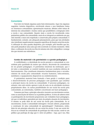 Módulo VII
Comentário
Você deve ter listado algumas ações bem interessantes. Aqui vão algumas
sugestões: torneios desportivos, envolvendo alunos e seus familiares; festas
ou churrascos comunitários; apresentações musicais, debates sobre temas de
interesse da comunidade e muitas outras que possibilitem a integração entre
a escola e sua comunidade. Quanto mais a escola for reconhecida como
pa­trimônio público da comunidade, mais ela se integrará ao ambiente em que
está inserida e mais será respeitada e conservada pela própria comunidade. É
fundamental, contudo, um adequado planejamento, para que tais atividades
não interfiram negativamente naquelas específicas da função social da escola.
A utilização de uma quadra desportiva, por exemplo, pelo barulho que faz,
não pode prejudicar uma aula que está ocorrendo no mesmo momento. Além
disso, a utilização da escola nos fins de semana não deve atrapalhar o sossego
dos que moram nas redondezas.
• • •
Gestão do material e do patrimônio e a gestão pedagógica
A credibilidade e a identidade da escola perante a comunidade se con-
solidam pela qualidade do ensino que oferece, decorrente da consis­tência
de seu projeto pedagógico. O patrimônio imaterial da insti­tuição, que é
de toda a comunidade, se constrói também em suas condições efe­tivas de
funcionamento. Elas constituem elementos funda­mentais para o reconhe-
cimento da escola pela comunidade: recursos humanos, infra-es­trutura,
mobiliário e equipamentos disponíveis no estabelecimento.
O patrimônio material bem formado e bem gerido é condição para
o desenvolvimento do processo pedagógico com qualidade, que constitui
a principal marca da escola na comunidade. O processo pedagógico, no
entanto, não está restrito apenas à sala de aula ou às atividades escolares
propriamente ditas. As outras possibilidades de uso social da escola pela
comunidade, já comentadas, também concretizam um fazer pedagógico.
Tomemos por base o princípio educativo inerente aos movimentos sociais,
como as associações de bairros ou os partidos políticos. A troca de saberes entre
os participantes do movimento proporciona um verdadeiro fazer pedagógico,
em que os indivíduos aprendem por meio da própria atuação do movimento.
O mesmo se pode dizer do uso social da escola pela comunidade. Ao se
encontrarem, escola e comunidade interagem e trocam saberes, propiciando
a construção de uma comunidade de aprendizagem*. Poderíamos, então,
falar de um princípio educativo do uso social da escola. E esse uso social efe-
tiva-se na vontade da comunidade de participar da vida escolar, sentir-se um
público que participa de algo que é e deve ser público – logo, que é seu. Mas
23unidade1
 