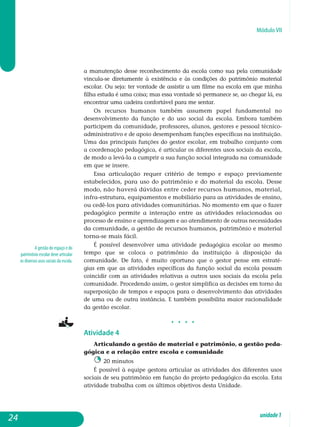 Módulo VII
A gestão do espaço e do
patrimônio escolar deve articular
os diversos usos sociais da escola.
a manutenção desse reconhecimento da escola como sua pela comunidade
vincula-se diretamente à existência e às condições do patrimônio material
escolar. Ou seja: ter vontade de assistir a um filme na escola em que minha
filha estuda é uma coisa; mas essa vontade só permanece se, ao chegar lá, eu
encontrar uma cadeira confortável para me sentar.
Os recursos humanos também assumem papel fundamental no
desenvolvimento da função e do uso social da escola. Embora também
par­ticipem da comunidade, professores, alunos, gestores e pessoal técnico-
ad­ministrativo e de apoio desempenham funções específicas na instituição.
Uma das principais funções do gestor escolar, em trabalho conjunto com
a coordenação pedagógica, é articular os diferentes usos sociais da escola,
de modo a levá-la a cumprir a sua função social integrada na comunidade
em que se insere.
Essa articulação requer critério de tempo e espaço previamente
estabelecidos, para uso do patrimônio e do material da escola. Desse
modo, não haverá dúvidas entre ceder recursos humanos, material,
infra-estrutura, equipamentos e mobiliário para as atividades de ensino,
ou cedê-los para atividades comunitárias. No momento em que o fazer
pe­dagógico permite a interação entre as atividades relacionadas ao
processo de ensino e aprendizagem e ao atendimento de outras ne­ce­s­sidades
da comunidade, a gestão de recursos humanos, patrimônio e material
torna-se mais fácil.
É possível desenvolver uma atividade pedagógica escolar ao mesmo
tempo que se coloca o patrimônio da instituição à disposição da
co­munidade. De fato, é muito oportuno que o gestor pense em estraté-
gias em que as atividades específicas da função social da escola possam
coincidir com as atividades relativas a outros usos sociais da escola pela
co­munidade. Procedendo assim, o gestor simplifica as decisões em torno da
superposição de tempos e espaços para o desenvolvimento das atividades
de uma ou de outra instância. E também possibilita maior racionalidade
da gestão escolar.
j j j j
Atividade 4
Articulando a gestão de material e patrimônio, a gestão peda­
gó­­gica e a relação entre escola e comunidade
20 minutos
É possível à equipe gestora articular as atividades dos diferentes usos
sociais de seu patrimônio em função do projeto pedagógico da escola. Esta
atividade trabalha com os últimos objetivos desta Unidade.
24 unidade1
 