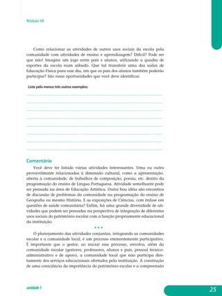 Módulo VII
Como relacionar as atividades de outros usos sociais da escola pela
comunidade com atividades de ensino e aprendizagem? Difícil? Pode ser
que não! Imagine um jogo entre pais e alunos, utilizando a quadra de
esportes da escola num sábado. Que tal transferir uma das aulas de
educação física para esse dia, em que os pais dos alunos também poderão
participar? São essas oportunidades que você deve identificar.
Liste pelo menos três outros exemplos:
.................................................................................................................
.................................................................................................................
.................................................................................................................
.................................................................................................................
.................................................................................................................
.................................................................................................................
.................................................................................................................
................................................................................................................. 								
Comentário
Você deve ter listado várias atividades interessantes. Uma ou outra
provavelmente relacionadas à dimensão cultural, como a apresentação,
aberta à comunidade, de trabalhos de composição, poesia, etc. dentro da
programação do ensino de Língua Portuguesa. Atividade semelhante pode
ser pensada na área de Educação Artística. Outra boa idéia são encontros
de discussão de problemas da comunidade na programação do ensino de
Geografia ou mesmo História. E as exposições de Ciências, com ênfase em
questões de saúde comunitária? Enfim, há uma grande diversidade de ati­
vidades que podem ser pensadas na perspectiva de integração de diferentes
usos sociais do patrimônio escolar com a função propriamente educacional
da instituição.
• • •
O planejamento das atividades conjuntas, integrando as comunidades
escolar e a comunidade local, é um processo eminentemente participativo.
É importante que o gestor, ao iniciar esse processo, envolva, além da
co­munidade escolar (gestores, professores, alunos e pais, pessoal técnico-
administrativo e de apoio), a comunidade local que não participa dire­
tamente dos serviços educacionais ofertados pela instituição. A cons­trução
de uma consciência da importância do patrimônio escolar e a com­pre­en­são
25unidade1
 