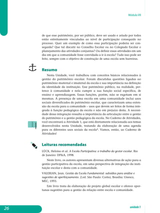 Módulo VII
de que esse patrimônio, por ser público, deve ser usado e zelado por todos
estão estreitamente vinculadas ao nível de participação conseguido no
processo. Quer um exemplo de como essa participação poderia ser con­
seguida? Que tal discutir no Conselho Escolar ou no Colegiado Escolar o
planejamento das atividades conjuntas? Ou definir essas atividades em um
dia em que a comunidade fosse convidada a ir à escola? Tudo isso pode ser
feito, sempre com o objetivo de construção de uma escola sem barreiras.
Resumo
Nesta Unidade, você trabalhou com conceitos básicos relacionados à
gestão do patrimônio escolar. Foram discutidas questões ligadas ao
patrimônio material e imaterial da escola e sua importância na definição
da identidade da instituição. Esse patrimônio público, na realidade, per-
tence à comunidade e nela cumpre a sua função social específica, de
ensino e aprendizagem. Essas funções, porém, não se esgotam em si
mesmas. A pre­sença de uma escola em uma comunidade inclui usos
sociais di­versificados do patrimônio escolar, que caracterizam uma exten-
são da escola para a comunidade – usos que devem ser feitos de forma inte-
grada à função pe­dagógica da escola e não em prejuízo desta. A necessi-
dade dessa in­tegração ressalta a importância da articulação entre a gestão
do patrimônio e a gestão pedagógica da escola. No Caderno de Atividades,
você encontrará a Ati­vidade 1, que está diretamente relacionada aos temas
desenvolvidos nesta Unidade, tratando da elaboração de uma agenda
para os diferentes usos sociais da escola*. Vamos, então, ao Caderno de
Ati­vidades!
Leituras recomendadas
LÜCK, Heloísa et al. A Escola Participativa: o trabalho do gestor escolar. Rio
de Janeiro: DPA, 1998.
Neste livro, os autores apresentam diversas alternativas de ação para a
gestão participativa da escola, em uma perspectiva de integração da insti-
tuição escolar e desta com a comunidade.
VALERIAN, Jean. Gestão da Escola Fundamental: subsídios para análise e
sugestões de aperfeiçoamento. 2.ed. São Paulo: Cortez; Brasília: Unesco,
MEC, 1993.
Este livro trata da elaboração do projeto global escolar e oferece opor­
tunas sugestões para a gestão da relação entre escola e comunidade.
26 unidade1
 