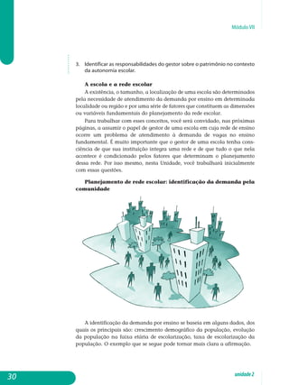 Módulo VII
3. 	 Identificar as responsabilidades do gestor sobre o patrimônio no con­texto
da autonomia escolar.
A escola e a rede escolar
A existência, o tamanho, a localização de uma escola são determi­nados
pela necessidade de atendimento da demanda por ensino em determinada
localidade ou região e por uma série de fatores que cons­tituem as dimensões
ou variáveis fundamentais do planejamento da rede escolar.
Para trabalhar com esses conceitos, você será convidado, nas pró­ximas
páginas, a assumir o papel de gestor de uma escola em cuja rede de ensino
ocorre um problema de atendimento à demanda de vagas no ensino
fun­damental. É muito importante que o gestor de uma escola tenha cons­
ciência de que sua instituição integra uma rede e de que tudo o que nela
acontece é condicionado pelos fatores que determinam o pla­nejamento
dessa rede. Por isso mesmo, nesta Unidade, você trabalhará inicialmente
com essas questões.
Planejamento de rede escolar: identificação da demanda pela
comunidade
A identificação da demanda por ensino se baseia em alguns dados, dos
quais os principais são: crescimento demográfico da população, evolução
da população na faixa etária de escolarização, taxa de escolarização da
população. O exemplo que se segue pode tornar mais clara a afirmação.
30 unidade2
 