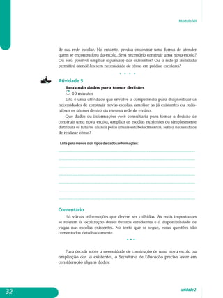 Módulo VII
de sua rede escolar. No entanto, precisa encontrar uma forma de atender
quem se encontra fora da escola. Será necessário construir uma nova escola?
Ou será possível ampliar alguma(s) das existentes? Ou a rede já instalada
permitirá atendê-los sem necessidade de obras em prédios escolares?
j j j j
Atividade 5
Buscando dados para tomar decisões
10 minutos
Esta é uma atividade que envolve a competência para diagnosticar as
necessidades de construir novas escolas, ampliar as já existentes ou re­dis­
tribuir os alunos dentro da mesma rede de ensino.
Que dados ou informações você consultaria para tomar a decisão de
construir uma nova escola, ampliar as escolas existentes ou simplesmente
distribuir os futuros alunos pelos atuais estabelecimentos, sem a ne­ces­sidade
de realizar obras?
Liste pelo menos dois tipos de dados/informações:
.................................................................................................................
................................................................................................................. 	
.................................................................................................................
................................................................................................................. 	
.................................................................................................................
.................................................................................................................
................................................................................................................. 								
Comentário
Há várias informações que devem ser colhidas. As mais importantes
se referem à localização desses futuros estudantes e à disponibilidade de
va­gas nas escolas existentes. No texto que se segue, essas questões são
co­mentadas detalhadamente.
• • •
Para decidir sobre a necessidade de construção de uma nova escola ou
ampliação das já existentes, a Secretaria de Educação precisa levar em
con­sideração alguns dados:
32 unidade2
 