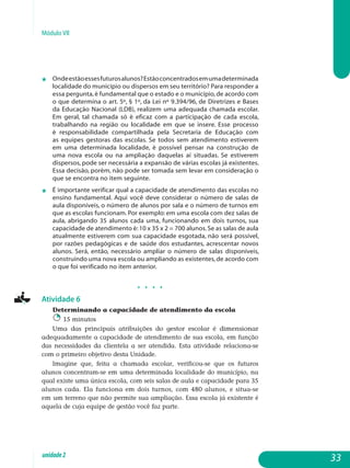 Módulo VII
j 	 Ondeestãoessesfuturosalunos?Estãoconcentradosemumadeterminada
localidade do município ou dispersos em seu território? Para responder a
essa pergunta,é fundamental que o estado e o município,de acordo com
o que determina o art. 5º, § 1º, da Lei nº 9.394/96, de Diretrizes e Bases
da Educação Nacional (LDB), realizem uma adequada chamada escolar.
Em geral, tal chamada só é eficaz com a participação de cada escola,
trabalhando na região ou lo­calidade em que se insere. Esse processo
é responsabilidade com­par­tilhada pela Secretaria de Educação com
as equipes gestoras das escolas. Se todos sem atendimento estiverem
em uma de­terminada localidade, é possível pensar na construção de
uma nova escola ou na ampliação daquelas aí situadas. Se estiverem
dispersos, pode ser necessária a expansão de várias escolas já existentes.
Essa decisão, porém, não pode ser tomada sem levar em consideração o
que se encontra no item seguinte.
j 	 É importante verificar qual a capacidade de atendimento das escolas no
ensino fundamental. Aqui você deve considerar o número de salas de
aula disponíveis, o número de alunos por sala e o número de turnos em
que as escolas funcionam. Por exemplo: em uma escola com dez salas de
aula, abrigando 35 alunos cada uma, funcionando em dois turnos, sua
capacidade de atendimento é:10 x 35 x 2 = 700 alunos.Se as salas de aula
atualmente estiverem com sua capacidade esgotada, não será possível,
por razões pedagógicas e de saúde dos estudantes, acrescentar novos
alunos. Será, então, necessário ampliar o número de salas disponíveis,
construindo uma nova escola ou ampliando as existentes,de acordo com
o que foi verificado no item anterior.
j j j j
Atividade 6
Determinando a capacidade de atendimento da escola
15 minutos
Uma das principais atribuições do gestor escolar é dimensionar
adequadamente a capacidade de atendimento de sua escola, em função
das necessidades da clientela a ser atendida. Esta atividade relaciona-se
com o primeiro objetivo desta Unidade.
Imagine que, feita a chamada escolar, verificou-se que os futuros
alu­nos concentram-se em uma determinada localidade do município, na
qual existe uma única escola, com seis salas de aula e capacidade para 35
alunos cada. Ela funciona em dois turnos, com 480 alunos, e situa-se
em um terreno que não permite sua ampliação. Essa escola já existente é
aquela de cuja equipe de gestão você faz parte.
33unidade2
 