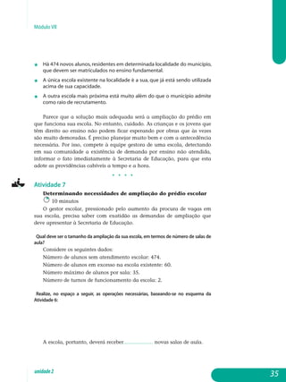 Módulo VII
j	 Há 474 novos alunos, residentes em determinada localidade do mu­nicípio,
que devem ser matriculados no ensino fundamental.
j 	 A única escola existente na localidade é a sua, que já está sendo utilizada
acima de sua capacidade.
j	 A outra escola mais próxima está muito além do que o município admite
como raio de recrutamento.
Parece que a solução mais adequada será a ampliação do prédio em
que funciona sua escola. No entanto, cuidado. As crianças e os jovens que
têm direito ao ensino não podem ficar esperando por obras que às vezes
são muito demoradas. É preciso planejar muito bem e com a antecedência
necessária. Por isso, compete à equipe gestora de uma escola, detectando
em sua comunidade a existência de demanda por ensino não atendida,
informar o fato imediatamente à Secretaria de Educação, para que esta
adote as providências cabíveis a tempo e a hora.
j j j j
Atividade 7
Determinando necessidades de ampliação do prédio escolar
10 minutos
O gestor escolar, pressionado pelo aumento da procura de vagas em
sua escola, precisa saber com exatidão as demandas de ampliação que
de­ve apresentar à Secretaria de Educação.
Qual deve ser o tamanho da ampliação da sua escola, em termos de número de salas de
aula?
Considere os seguintes dados:
Número de alunos sem atendimento escolar: 474.
Número de alunos em excesso na escola existente: 60.
Número máximo de alunos por sala: 35.
Número de turnos de funcionamento da escola: 2.
Realize, no espaço a seguir, as operações necessárias, baseando-se no esquema da
Atividade 6:
A escola, portanto, deverá receber................... novas salas de aula.
35unidade2
 