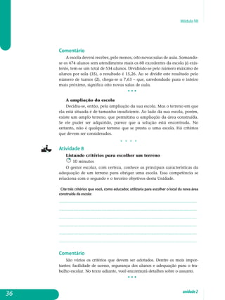 Módulo VII
Comentário
A escola deverá receber, pelo menos, oito novas salas de aula. So­mando-
se os 474 alunos sem atendimento mais os 60 excedentes da escola já exis-
tente, tem-se um total de 534 alunos. Dividindo-se pelo número máximo de
alunos por sala (35), o resultado é 15,26. Ao se dividir este resultado pelo
número de turnos (2), chega-se a 7,63 – que, arredondado para o inteiro
mais próximo, significa oito novas salas de aula.
• • •
A ampliação da escola
Decidiu-se, então, pela ampliação da sua escola. Mas o terreno em que
ela está situada é de tamanho insuficiente. Ao lado da sua escola, porém,
existe um amplo terreno, que permitiria a ampliação da área construída.
Se ele puder ser adquirido, parece que a solução está encontrada. No
en­tanto, não é qualquer terreno que se presta a uma escola. Há critérios
que devem ser considerados.
j j j j
Atividade 8
Listando critérios para escolher um terreno
10 minutos
O gestor escolar, com certeza, conhece as principais características da
adequação de um terreno para abrigar uma escola. Essa competência se
relaciona com o segundo e o terceiro objetivos desta Unidade.
Cite três critérios que você, como educador, utilizaria para escolher o local da nova área
construída da escola:
.................................................................................................................
.................................................................................................................
.................................................................................................................
.................................................................................................................
.................................................................................................................
................................................................................................................. 					
Comentário
São vários os critérios que devem ser adotados. Dentre os mais impor­
tantes: facilidade de acesso, segurança dos alunos e adequação para o tra­
balho escolar. No texto adiante, você encontrará detalhes sobre o assunto.
• • •
36 unidade2
 