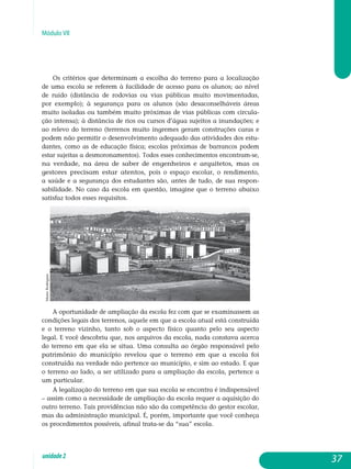 Módulo VII
Os critérios que determinam a escolha do terreno para a localização
de uma escola se referem à facilidade de acesso para os alunos; ao nível
de ruído (distância de rodovias ou vias públicas muito movimentadas,
por exemplo); à segurança para os alunos (são desaconselháveis áreas
muito isoladas ou também muito próximas de vias públicas com circula-
ção intensa); à distância de rios ou cursos d’água sujeitos a inundações; e
ao relevo do terreno (terrenos muito íngremes geram construções caras e
po­dem não permitir o desenvolvimento adequado das atividades dos estu­
dantes, como as de educação física; escolas próximas de barrancos po­dem
estar sujeitas a desmoronamentos). Todos esses conhecimentos encon­tram-se,
na verdade, na área de saber de engenheiros e arquitetos, mas os
ges­tores precisam estar atentos, pois o espaço escolar, o rendimento,
a saúde e a segurança dos estudantes são, antes de tudo, de sua res­pon­
sabilidade. No caso da escola em questão, imagine que o terreno abaixo
satisfaz todos esses requisitos.
A oportunidade de ampliação da escola fez com que se examinassem as
condições legais dos terrenos, aquele em que a escola atual está cons­truída
e o terreno vizinho, tanto sob o aspecto físico quanto pelo seu as­pecto
legal. E você descobriu que, nos arquivos da escola, nada constava acerca
do terreno em que ela se situa. Uma consulta ao órgão responsável pelo
patrimônio do município revelou que o terreno em que a escola foi
construída na verdade não pertence ao município, e sim ao estado. E que
o terreno ao lado, a ser utilizado para a ampliação da escola, pertence a
um particular.
A legalização do terreno em que sua escola se encontra é indispensável
– assim como a necessidade de ampliação da escola requer a aquisição do
outro terreno. Tais providências não são da competência do gestor escolar,
mas da administração municipal. É, porém, importante que você conheça
os procedimentos possíveis, afinal trata-se da “sua” escola.
37unidade2
MarioRodrigues
 