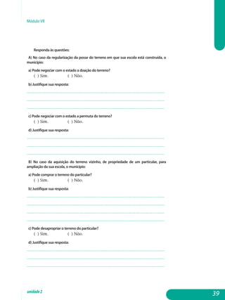 Módulo VII
Responda às questões:
A) No caso da regularização da posse do terreno em que sua escola está construída, o
município:
a) Pode negociar com o estado a doação do terreno?
( ) Sim. 		 ( ) Não.
b) Justifique sua resposta:
.................................................................................................................
.................................................................................................................
................................................................................................................. 			
c) Pode negociar com o estado a permuta do terreno?
( ) Sim. 		 ( ) Não.
d) Justifique sua resposta:
.................................................................................................................
.................................................................................................................
................................................................................................................. 			
b) No caso da aquisição do terreno vizinho, de propriedade de um particular, para
ampliação da sua escola, o município:
a) Pode comprar o terreno do particular?
( ) Sim. 		 ( ) Não.
b) Justifique sua resposta:
.................................................................................................................
.................................................................................................................
.................................................................................................................
................................................................................................................. 			
c) Pode desapropriar o terreno do particular?
( ) Sim. 		 ( ) Não.
d) Justifique sua resposta:
.................................................................................................................
.................................................................................................................
................................................................................................................. 			
39unidade2
 