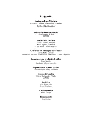 Progestão
Autores deste Módulo
Ricardo Chaves de Rezende Martins
Rui Rodrigues Aguiar
Coordenação do Progestão
Lílian Barboza de Sena
CONSED
Consultores técnicos
Marlou Zanella Pellegrini
Kátia Siqueira de Freitas
Ceres Maria Pinheiro Ribeiro
Consultor em educação a distância
Jesús Martín Cordero
Universidad Nacional de Educación a Distancia – UNED – Espanha
Coordenação e produção de vídeo
Hugo Barreto
Fundação Roberto Marinho
Supervisão de projeto gráfico
Renato Silveira Souza Monteiro
Assessoria técnica
Hidelcy Guimarães Veludo
CONSED
Revisores
Irene Ernest Dias
Jorge Moutinho
Projeto gráfico
BBOX design
Diagramação
Caju Design
 