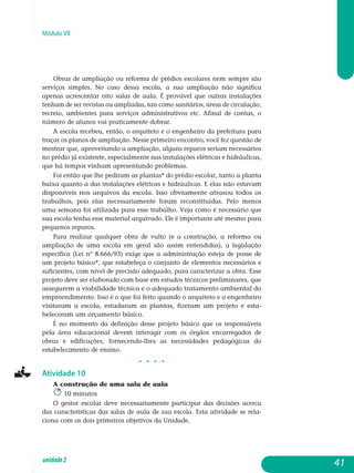 Módulo VII
Obras de ampliação ou reforma de prédios escolares nem sempre são
serviços simples. No caso dessa escola, a sua ampliação não significa
apenas acrescentar oito salas de aula. É provável que outras instalações
tenham de ser revistas ou ampliadas, tais como sanitários, áreas de circulação,
recreio, ambientes para serviços administrativos etc. Afinal de contas, o
número de alunos vai praticamente dobrar.
A escola recebeu, então, o arquiteto e o engenheiro da prefeitura para
traçar os planos de ampliação. Nesse primeiro encontro, você fez questão de
mostrar que, aproveitando a ampliação, alguns reparos seriam ne­cessários
no prédio já existente, especialmente nas instalações elétricas e hidráulicas,
que há tempos vinham apresentando problemas.
Foi então que lhe pediram as plantas* do prédio escolar, tanto a planta
baixa quanto a das instalações elétricas e hidráulicas. E elas não estavam
disponíveis nos arquivos da escola. Isso obviamente atrasou todos os
tra­balhos, pois elas necessariamente foram reconstituídas. Pelo menos
uma semana foi utilizada para esse trabalho. Veja como é necessário que
sua escola tenha esse material arquivado. Ele é importante até mesmo para
pequenos reparos.
Para realizar qualquer obra de vulto (e a construção, a reforma ou
ampliação de uma escola em geral são assim entendidas), a legislação
específica (Lei nº 8.666/93) exige que a administração esteja de posse de
um projeto básico*, que estabeleça o conjunto de elementos necessários e
suficientes, com nível de precisão adequado, para caracterizar a obra. Esse
projeto deve ser elaborado com base em estudos técnicos preliminares, que
assegurem a viabilidade técnica e o adequado tratamento ambiental do
empreendimento. Isso é o que foi feito quando o arquiteto e o engenheiro
visitaram a escola, estudaram as plantas, fizeram um projeto e esta­
beleceram um orçamento básico.
É no momento da definição desse projeto básico que os responsáveis
pela área educacional devem interagir com os órgãos encarregados de
obras e edificações, fornecendo-lhes as necessidades pedagógicas do
es­tabelecimento de ensino.
j j j j
Atividade 10
A construção de uma sala de aula
10 minutos
O gestor escolar deve necessariamente participar das decisões acerca
das características das salas de aula de sua escola. Esta atividade se rela­
ciona com os dois primeiros objetivos da Unidade.
41unidade2
 
