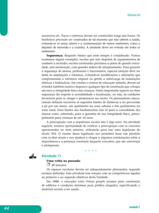 Módulo VII
aeronaves etc. Poços e cisternas devem ser construídos longe das fossas. Os
banheiros precisam ser construídos de tal maneira que não afetem a saúde,
evitando-se os maus odores e a contaminação de outros ambientes, como o
depósito de merenda e a cozinha. A umidade dever ser evitada em todos os
ambientes.
Segurança. Requisito básico que nem sempre é considerado. Vamos
examinar alguns exemplos: escolas que não dispõem de equipamentos de
combate a incêndio; escolas construídas próximas a pistas de grande veloci-
dade, sem sinalização, com grandes índices de atropelamento. Para garantir
a segurança de alunos, professores e funcionários, especial atenção deve ser
dada às ampliações e reformas, evitando-se modificações e al­terações que
comprometam a estrutura original ou gerem a sobrecarga de instalações
elétricas e hidráulicas. Em creches e centros de educação infantil, devem ser
evitados também cantos e degraus e qualquer tipo de construção que coloque
em risco a integridade física das crianças. Outro importante aspecto no item
segurança diz respeito à acessibilidade e localização, ou seja, às condições
favoráveis para se chegar e permanecer na escola. Os pla­nejadores educa-
cionais definem razoáveis os seguintes limites de distância a ser percorrida
a pé por um aluno: um quilômetro na zona urbana e três quilômetros na
zona rural. Esses limites são fundamentais não só para a co­modidade dos
alunos como, sobretudo, para a garantia de sua integridade física, princi-
palmente para crianças de até 14 anos.
A preocupação com a arquitetura escolar não é algo novo. Na ati­vidade
seguinte, teremos oportunidade de verificar a preocupação com os conceitos
apresentados no item anterior, utilizando para isso uma le­gislação do
século XIX. O exame dessa legislação nos permitirá fazer um paralelo
com os dias atuais e nos ajudará a chegar a algumas constatações sobre a
importância e a presença constante daqueles conceitos, que são universais
e atemporais.
j j j j
Atividade 11
Uma volta ao passado
20 minutos
Os espaços escolares devem ser adequadamente planejados, segundo
normas definidas. Esta atividade tem relação com as competências ligadas
ao primeiro e ao segundo objetivos desta Unidade.
Em 1888, o educador Leão Veloso propôs normas para construção
de edifícios e condições mínimas para prédios alugados, especificando o
ma­terial escolar a ser usado.
44 unidade2
 