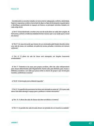 Módulo VII
Considerando os conceitos tratados no texto anterior (adequação, conforto, salubridade,
higieneesegurança),analiseatranscriçãodealgunsartigosdaleipropostanaquelaépoca
e identifique, preenchendo os espaços em branco, os principais conceitos tratados em
cada artigo da lei:
a)“Art 3°. O local destinado a receber uma casa de escola deve ser sadio, bem arejado, de
fácil acesso, central e arredio de estabelecimentos nocivos quer à sua saúde quer à moral
dos alunos.”
................................................................................................................. 	
b)“Art 5°. As casas de escola que tiverem de ser construídas pelo Estado deverão conter
uma sala de ciasse, um vestíbulo, um pátio de recreio, privadas e mictórios em número
suficiente.”
................................................................................................................. 	
c) “Art. 6°. O plano da sala de classe será retangular, em ângulos levemente
arredondados.”
................................................................................................................. 	
d) “Art 7°. Tratando-se de casas para grupos escolares, além das salas indispensáveis
para classes determinadas pelo Regulamento, haverá salas para diretoria, para museu e
biblioteca escolares e um salão que possa conter os alunos do grupo e que servirá para
reuniões, conferências e exames.”
................................................................................................................. 	
e)“Art 8°. A iluminação será unilateral esquerda.”
................................................................................................................. 	
f)“Art.9°.Asuperfíciedopavimentodaclasseserácalculadanarazãode1,25mparacada
aluno. Este dado abrange o espaço para o professor e móveis necessários.”
................................................................................................................. 	
g)“Art. 10. A altura das salas de classes não deve ser inferior a 4 metros.”
................................................................................................................. 	
h)“Art 11. As paredes das salas de aulas devem ser pintadas de cor cinzenta ou azulada.”
................................................................................................................. 	
45unidade2
 