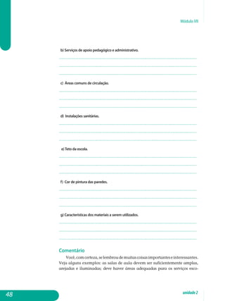Módulo VII
b) Serviços de apoio pedagógico e administrativo.
.................................................................................................................
.................................................................................................................
................................................................................................................. 		
c) Áreas comuns de circulação.
.................................................................................................................
.................................................................................................................
................................................................................................................. 		
d) Instalações sanitárias.
.................................................................................................................
.................................................................................................................
................................................................................................................. 		
e)Teto da escola.
.................................................................................................................
.................................................................................................................
................................................................................................................. 		
f) Cor de pintura das paredes.
.................................................................................................................
.................................................................................................................
................................................................................................................. 		
g) Características dos materiais a serem utilizados.
.................................................................................................................
.................................................................................................................
................................................................................................................. 		
Comentário
Você,comcerteza,selembroudemuitascoisasimportantesein­teressantes.
Veja alguns exemplos: as salas de aula devem ser sufi­cien­temente amplas,
arejadas e iluminadas; deve haver áreas adequadas para os serviços esco-
48 unidade2
 