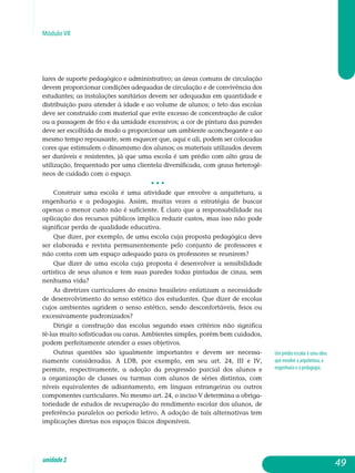Módulo VII
lares de suporte pedagógico e administrativo; as áreas comuns de circulação
devem proporcionar condições adequadas de circulação e de convivência dos
estudantes; as instalações sanitárias devem ser adequadas em quantidade e
distribuição para atender à idade e ao volume de alunos; o teto das escolas
deve ser construído com material que evite excesso de con­centração de calor
ou a passagem de frio e da umidade excessivos; a cor de pintura das paredes
deve ser escolhida de modo a proporcionar um am­biente aconchegante e ao
mesmo tempo repousante, sem esquecer que, aqui e ali, podem ser colocadas
cores que estimulem o dinamismo dos alunos; os ma­teriais utilizados devem
ser duráveis e resistentes, já que uma escola é um prédio com alto grau de
utilização, frequentado por uma clientela diver­sificada, com graus heterogê-
neos de cuidado com o espaço.
• • •
Construir uma escola é uma atividade que envolve a arquitetura, a
engenharia e a pedagogia. Assim, muitas vezes a estratégia de buscar
ape­nas o menor custo não é suficiente. É claro que a res­pon­­sabilidade na
aplicação dos recursos públicos implica reduzir custos, mas isso não pode
significar perda de qualidade educativa.
Que dizer, por exemplo, de uma escola cuja proposta pedagógica deve
ser elaborada e revista permanentemente pelo conjunto de professores e
não conta com um espaço adequado para os professores se reunirem?
Que dizer de uma escola cuja proposta é desenvolver a sen­sibilidade
artística de seus alunos e tem suas paredes todas pintadas de cinza, sem
ne­nhuma vida?
As diretrizes curriculares do ensino brasileiro enfatizam a necessidade
de desenvolvimento do senso estético dos estudantes. Que dizer de escolas
cu­jos ambientes agridem o senso estético, sendo desconfortáveis, feios ou
excessivamente padronizados?
Dirigir a construção das escolas segundo esses critérios não significa
tê-las muito sofisticadas ou caras. Ambientes simples, porém bem cuidados,
podem perfeitamente atender a esses objetivos.
Outras questões são igualmente importantes e devem ser neces­sa­
riamente consideradas. A LDB, por exemplo, em seu art. 24, III e IV,
per­mite, respectivamente, a adoção da progressão parcial dos alunos e
a or­ganização de classes ou turmas com alunos de séries distintas, com
níveis equivalentes de adiantamento, em línguas estrangeiras ou outros
com­ponentes curriculares. No mesmo art. 24, o inciso V determina a obriga­
toriedade de estudos de recuperação do rendimento escolar dos alunos, de
preferência paralelos ao período letivo. A adoção de tais alternativas tem
implicações diretas nos espaços físicos disponíveis.
Um prédio escolar é uma obra
que envolve a arquitetura, a
engenharia e a pedagogia.
49unidade2
 