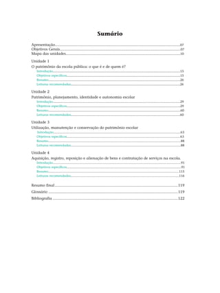 Sumário
Apresentação......................................................................................................................07
Objetivos Gerais..................................................................................................................07
Mapa das unidades............................................................................................................10
Unidade 1
O patrimônio da escola pública: o que é e de quem é?
Introdução........................................................................................................................15
Objetivos específicos...........................................................................................................15
Resumo...........................................................................................................................26
Leituras recomendadas.......................................................................................................26
Unidade 2
Patrimônio, planejamento, identidade e autonomia escolar
Introdução........................................................................................................................29
Objetivos específicos...........................................................................................................29
Resumo..............................................................................................................................60
Leituras recomendadas.......................................................................................................60
Unidade 3
Utilização, manutenção e conservação do patrimônio escolar
Introdução.............................................................................................................................................63
Objetivos específicos..............................................................................................................................63
Resumo...................................................................................................................................................88
Leituras recomendadas..........................................................................................................................88
Unidade 4
Aquisição, registro, reposição e alienação de bens e contratação de serviços na escola.
Introdução..............................................................................................................................................91
Objetivos específicos...............................................................................................................................91
Resumo.................................................................................................................................................115
Leituras recomendadas........................................................................................................................116
Resumo final.....................................................................................................................119
Glossário...........................................................................................................................119
Bibliografia.......................................................................................................................122
 