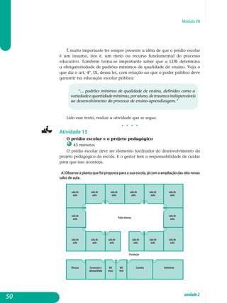 Módulo VII
É muito importante ter sempre presente a idéia de que o prédio escolar
é um insumo, isto é, um meio ou recurso fundamental do processo
educativo. Também torna-se importante saber que a LDB determina
a obrigatoriedade de padrões mínimos de qualidade do ensino. Veja o
que diz o art. 4º, IX, dessa lei, com relação ao que o poder público deve
garantir na educação escolar pública:
“... padrões mínimos de qualidade de ensino, definidos como a
va­riedadeequantidademínimas,poraluno,deinsumosindispensáveis
ao desenvolvimento do processo de ensino-aprendizagem.”
Lido esse texto, realize a atividade que se segue.
j j j j
Atividade 13
O prédio escolar e o projeto pedagógico
45 minutos
O prédio escolar deve ser elemento facilitador do desenvolvimento do
projeto pedagógico da escola. E o gestor tem a responsabilidade de cuidar
para que isso aconteça.
a) Observe a planta que foi proposta para a sua escola, já com a ampliação das oito novas
salas de aula.
50 unidade2
 