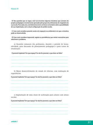 Módulo VII
b) Nas questões que se segue, você vai encontrar algumas iniciativas que constam do
projeto pedagógico recentemente aprovado pelo grupo de profissionais do magistério da
suaescola.Paracadauma,vocêdeveráescreverumbrevecomentáriosobreapossibilidade
de sua implantação, com a atual configuração do prédio escolar.
c) Caso você considere possível, anote o(s) espaço(s) ou ambiente(s) em que a iniciativa
pode ser desenvolvida.
d) Caso você considere impossível, registre as providências que seriam necessárias para
solucionar o problema.
a) Reuniões semanais dos professores, durante o período de horas-
atividade, para discussão do planejamento pedagógico e para cursos de
atualização.
É possível implantar? Em que espaço? Se não for possível, o que deve ser feito?
.................................................................................................................
................................................................................................................. 	
.................................................................................................................
................................................................................................................. 		
b) Maior desenvolvimento do estudo de ciências, com realização de
experiências.
É possível implantar? Em que espaço? Se não for possível, o que deve ser feito?
.................................................................................................................
.................................................................................................................
.................................................................................................................
................................................................................................................. 			
c) Implantação de uma classe de aceleração para alunos com atraso
escolar.
É possível implantar? Em que espaço? Se não for possível, o que deve ser feito?
.................................................................................................................
.................................................................................................................
.................................................................................................................
................................................................................................................. 			
51unidade2
 