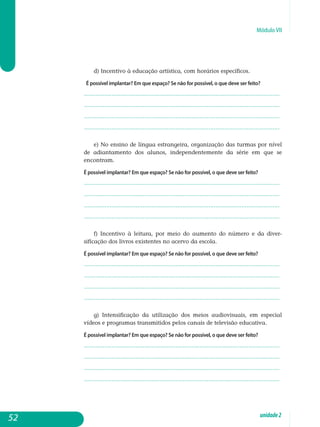 Módulo VII
d) Incentivo à educação artística, com horários específicos.
É possível implantar? Em que espaço? Se não for possível, o que deve ser feito?
.................................................................................................................
.................................................................................................................
.................................................................................................................
................................................................................................................. 				
e) No ensino de língua estrangeira, organização das turmas por nível
de adiantamento dos alunos, independentemente da série em que se
en­contram.
É possível implantar? Em que espaço? Se não for possível, o que deve ser feito?
.................................................................................................................
.................................................................................................................
.................................................................................................................
................................................................................................................. 				
f) Incentivo à leitura, por meio do aumento do número e da diver­
sificação dos livros existentes no acervo da escola.
É possível implantar? Em que espaço? Se não for possível, o que deve ser feito?
.................................................................................................................
.................................................................................................................
.................................................................................................................
................................................................................................................. 				
g) Intensificação da utilização dos meios audiovisuais, em especial
vídeos e programas transmitidos pelos canais de televisão educativa.
É possível implantar? Em que espaço? Se não for possível, o que deve ser feito?
.................................................................................................................
.................................................................................................................
.................................................................................................................
................................................................................................................. 			
52 unidade2
 