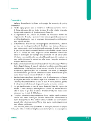 Módulo VII
Comentário
A planta da escola não facilita a implantação das inovações do projeto
pedagógico:
a) 	 Não há espaço próprio para as reuniões de professores durante o perío­do
de horas-atividade, já que todas as salas de aula estarão ocupadas
durante todo o período de funcionamento da escola.
b) 	 As experiências de Ciências só poderão ser realizadas dentro das
próprias salas de aula, o que empobrece as suas possibilidades e pode
ter sérias implicações para a segurança dos estudantes, professores e
para o prédio escolar.
c) 	 A implantação de classe de aceleração pode ser dificultada, a menos
que haja um contingente suficiente de alunos para formar pelo menos
uma turma, para a qual seria destinada uma sala de aula. Lembre-se
de que a escola deverá atender 954 alunos, distribuídos em dois turnos,
isto é, 477 alunos por turno. Se poucos alunos devem ser inseridos na
classe de aceleração, por exemplo dez, restariam, em um único turno,
467 alunos a serem distribuídos nas outras 13 salas de aula. Isto re­sult­aria em
uma média de quase 36 alunos por sala, o que é superior ao número
máximo permitido (35).
d) Não há alternativa senão desenvolver as atividades de Educação Ar­tística
dentro da própria sala de aula. O pátio interno não é aconse­lhável, pois
poderá causar perturbação às outras turmas em aula. A escola deveria
ter um espaço próprio para tais atividades, pois tintas, por exemplo,
não são materiais que devam ser manuseados no mo­biliário em que o
aluno desenvolve as demais atividades de estudo;
e) 	 A redistribuição dos alunos segundo seu nível de adiantamento em língua
estrangeira, para aulas em horários específicos, comuns a todos os alunos,
é possível, utilizando-se todas as salas de aula. A escola precisará, porém,
de oito professores lecionando língua estrangeira no mesmo horário.
f) 	Em que local ficará o acervo de livros da escola? Não há espaço dis­
ponível. A única solução será organizar “cantos” de leitura em cada
sa­la de aula, o que não é solução recomendável para escola desse
tamanho, isto é, mais de 500 alunos.
g) 	 É possível implementar equipamentos de TV e vídeo, desde que cada
s­a­la de aula tenha instalações elétricas adequadas e eles sejam fa­cil­
mente transportáveis. Mas onde ficarão guardados os equi­pamentos
quando não estiverem em uso? Seria ideal que a escola dispusesse de
uma sala de multimeios.
Você percebeu, então, que quase todas as inovações previstas no projeto
pedagógico não poderão ser implantadas em função da inadequação do
53unidade2
 