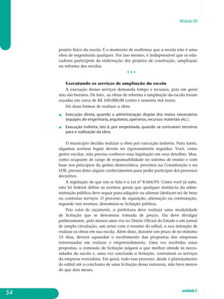 Módulo VII
projeto físico da escola. É o momento de reafirmar que a escola não é uma
obra de engenharia qualquer. Por isso mesmo, é indispensável que os edu-
cadores participem da elaboração dos projetos de construção, am­pliação
ou reforma das escolas.
• • •
Executando os serviços de ampliação da escola
A execução desses serviços demanda tempo e recursos, pois em geral
não são baratos. De fato, as obras de reforma e ampliação da escola foram
orçadas em cerca de R$ 160.000,00 (cento e sessenta mil reais).
Há duas formas de realizar a obra:
j	 Execução direta, quando a administração dispõe dos meios necessários
(equipes de engenharia, arquitetos, operários, recursos materiais etc.).
j	 Execução indireta, isto é, por empreitada, quando se contratam terceiros
para a realização da obra.
O município decidiu realizar a obra por execução indireta. Para tanto,
algumas normas legais devem ser rigorosamente seguidas. Você, como
gestor escolar, não precisa conhecer essa legislação em seus detalhes. Mas,
como ocupante de cargo de responsabilidade no sistema de ensino e com
base nos princípios da gestão democrática, previstos na Constituição e na
LDB, precisa deter alguns conhecimentos para poder participar dos pro­cessos
decisórios.
A legislação de que ora se fala é a Lei nº 8.666/93. Como você já sabe,
esta lei federal define as normas gerais que qualquer instância da admi­
nistração pública deve seguir para adquirir ou alienar (desfazer-se) de bens
ou contratar serviços. O processo de aquisição, alienação ou contratação,
segundo tais normas, denomina-se licitação pública.
Pelo valor do orçamento, a prefeitura deve realizar uma modalidade
de licitação que se denomina tomada de preços. Ela deve divulgar
pu­blicamente, pelo menos uma vez no Diário oficial do Estado e em jornal
de ampla circulação, um aviso com o resumo do edital, a sua intenção de
realizar as obras em sua escola. Além disso, durante um prazo de no mínimo
15 dias, deverá aguardar o recebimento das propostas das em­presas
interessadas em realizar o empreendimento. Uma vez recebidas essas
propostas, a comissão de licitação julgará a que melhor atende às neces-
sidades da escola e, uma vez concluída a licitação, contratará os serviços
da empresa vencedora. Em geral, todo esse processo, desde o planejamento
do edital até a conclusão de uma licitação dessa natureza, não leva menos
do que dois meses.
54 unidade2
 