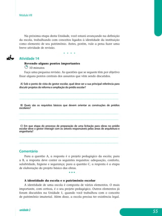 Módulo VII
Na próxima etapa desta Unidade, você estará avançando na definição
da escola, trabalhando com conceitos ligados à identidade da instituição
como elemento de seu patrimônio. Antes, porém, vale a pena fazer uma
breve atividade de revisão.
j j j j
Atividade 14
Revendo alguns pontos importantes
10 minutos
Faça uma pequena revisão. As questões que se seguem têm por objetivo
fixar alguns pontos centrais dos assuntos que vêm sendo discutidos.
a) Sob o ponto de vista do gestor escolar, qual deve ser a sua principal referência para
discutir projetos de reforma e ampliação do prédio escolar?
.................................................................................................................
................................................................................................................. 		
b) Quais são os requisitos básicos que devem orientar as construções de prédios
escolares?
.................................................................................................................
................................................................................................................. 	
c) Em que etapa do processo de preparação de uma licitação para obras no prédio
escolar deve o gestor interagir com os setores responsáveis pelas áreas de arquitetura e
engenharia?
.................................................................................................................
................................................................................................................. 	
Comentário
Para a questão a, a resposta é o projeto pedagógico da escola; para
a b, a resposta deve conter os seguintes requisitos: adequação, conforto,
sa­lubridade, higiene e segurança; para a questão c, a resposta é a etapa
de elaboração do projeto básico das obras.
• • •
A identidade da escola e o patrimônio escolar
A identidade de uma escola é composta de vários elementos. O mais
importante, com certeza, é o seu projeto pedagógico. Outros elementos já
foram discutidos na Unidade 1, quando você trabalhou com o conceito
de patrimônio imaterial. Além disso, a escola precisa ter existência legal.
55unidade2
 