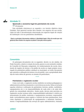 Módulo VII
j j j j
Atividade 15
Mantendo a memória legal do patrimônio da escola
10 minutos
Esta atividade relaciona-se ao segundo e ao terceiro objetivos desta
Unidade. O(a) gestor(a) escolar deve manter, nos arquivos da sua escola,
cópia de toda a documentação relacionada aos aspectos legais de criação
da instituição e do seu patrimônio imobiliário.
Quais os principais documentos relativos à identidade legal e física da escola que o(a)
gestor(a) deve manter nos arquivos escolares? Liste pelo menos quatro:
.................................................................................................................
.................................................................................................................
.................................................................................................................
.................................................................................................................
................................................................................................................. 				
Comentário
Os principais documentos são os seguintes: decreto ou ato similar, do
Poder Executivo, relativo à criação da escola; parecer ou ato normativo similar,
do Conselho de Educação competente, de credenciamento da escola; docu-
mento de registro do terreno e do prédio da escola no órgão próprio encar-
regado do patrimônio público estadual ou municipal; ou então do­cumento
que autoriza a utilização do terreno e/ou do prédio, caso a pro­priedade deste
seja de outra esfera de governo ou mesmo de particulares.
• • •
Patrimônio e regimento escolar
Como você sabe, o regimento escolar estabelece as normas pedagógicas e
administrativas de funcionamento e convivência na escola. Nelas se incluem
aquelas relativas à utilização do patrimônio (terreno, prédio, mobiliário,
equipamentos etc.) e às responsabilidades de cada setor e de cada inte-
grante da comunidade educativa. Assim sendo, devem estar previstas no
regimento escolar normas sobre: responsabilidade individual e coletiva na
manutenção do prédio, materiais e equipamentos escolares; responsabili-
dade e procedimentos para registro e controle dos bens pa­trimoniais, bem
como aquisição e conservação de equipamentos e ma­teriais; funciona-
mento e responsabilidades dos serviços de apoio ad­ministrativo, tratando
57unidade2
 