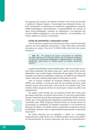 Módulo VII
A gestão autônoma do
patrimônio requer
conhecimento
das normas e das
responsabilidades
legais do gestor.
da segurança dos arquivos de registros escolares e dos serviços de portaria
e vigilância, limpeza, higiene e conservação das instalações físicas, con-
trole, manutenção e conservação de mobiliários, equipamentos, materiais
didático-pedagógicos; funcionamento e res­ponsabilidade dos serviços de
apoio técnico-pedagógico, tratando da organização e da utilização dos
recursos didático-pedagógicos e das salas-ambiente – de multimídia e de
leitura, biblioteca, oficinas e laboratórios.
Gestão do patrimônio e autonomia escolar
Você já sabe que a questão da autonomia da escola é um dos principais
aspectos da nova legislação educacional. A base legal dessa autonomia
encontra-se no artigo 15 da Lei nº 9.394/96 (LDB), cujo texto vale a pena
reproduzir:
Art. 15 - “Os sistemas de ensino assegurarão às unidades
escolares públicas de educação básica que os integram progressi-
vos graus de autonomia pedagógica e administrativa e de gestão
financeira, observadas as normas gerais de direito financeiro
público.”
A gestão do patrimônio escolar também pode e deve ser exercida no con-
texto dessa autonomia. Há muitas coisas que o gestor escolar pode resolver
diretamente, com os meios legais e financeiros de que dispõe. Há outras que
escapam à sua esfera de competência, ainda que, no âmbito de seu sistema de
ensino, tenha sido conferido amplo grau de autonomia às escolas.
Com os recursos recebidos do Programa Dinheiro Direto na Escola
(PDDE), por exemplo, a escola, por meio da sua unidade executora, pode
adquirir muitas coisas úteis para o dia-a-dia de seu trabalho, bem como
mandar realizar pequenos serviços de conservação e reparo no prédio e em
equipamentos.
Há, porém, certas normas que o(a) gestor(a) escolar deve cuidar para
que sejam obedecidas, ao utilizar esses recursos. É o caso das normas defini-
das pelo Fundo Nacional de De­sen­volvimento da Educação (FNDE), determi-
nando, que os bens patrimoniais adquiridos ou produzidos com os recursos
transferidos pelo PDDE (Programa Dinheiro Direto na Escola) devem ser
incorporados ao patrimônio da Prefeitura Municipal ou da Secretaria de
Educação do Estado e do Distrito Federal e destinados às respectivas escolas
beneficiadas, cabendo a estas a responsabilidade pela guarda e conservação
desses bens”.
Em outras situações, por lei específica, o estado ou o município,
am­parados pelo artigo 68 da Lei nº 4.320/64, podem exercer uma política
de descentralização de recursos financeiros, por meio do adiantamento a
58 unidade2
 