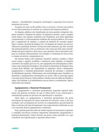 Módulo VII
número –, durabilidade, transporte, montagem e segurança dos recursos
materiais da escola.
Os gastos de uma escola pública com os recursos e serviços necessários
ao seu funcionamento se inserem no conjunto das despesas públicas.
As despesas públicas são classificadas em duas grandes categorias: des­
pesas correntes e despesas de capital. As despesas correntes, como o próprio
nome indica, são aquelas realizadas com frequência, pois delas dependem
a manutenção e o funcionamento cotidiano dos serviços públicos. Por exem­
plo: o pagamento de salários, a compra de material de consumo (papel,
lápis e canetas, material de limpeza etc.). As despesas de capital, por sua vez,
re­ferem-se à produção de bens e serviços de outra natureza, que não ocorrem
tão sistematicamente como as anteriores. São coisas que têm maior durabi­
l­i­dade (em geral superior a dois anos) e que, portanto, não é necessário com­
prar ou contratar rotineiramente. Por exemplo, a construção de uma escola,
a compra de móveis, computadores etc.
Da mesma forma como podemos classificar camisas, vestidos e calças
como roupas e sapatos, sandálias e tamancos como calçados, as despesas
correntes e de capital, por sua vez, são agrupadas em subcategorias conhe-
cidas como elementos de despesa. São muitos os elementos de despesa. Para
o tema deste Módulo, são importantes os seguintes: obras e instalações;
equipamentos e material permanente; ma­terial de consumo; e material
de distribuição gratuita. Utilizaremos essa ter­minologia para classificar os
materiais e equi­pamentos encontrados na esco­la. Não se preocupe agora
com esses termos técnicos. Vamos definir e estudar cada um deles em detalhes a
seguir. Na Unidade 2, já trabalhamos com as obras e as instalações. Agora,
trataremos dos demais.
Equipamentos e Material Permanente
Os equipamentos e materiais permanentes requerem especial de­di­
cação dos gestores escolares, no que se refere tanto à sua conservação e
manutenção quanto ao processo de especificação e aquisição.
Além disso, os equipamentos e materiais permanentes em geral
ne­cessitam da reposição de outros materiais de consumo, como se dá, por
exemplo, com as máquinas de escrever ou computadores, que precisam de
fitas e cartuchos de tinta de impressão. Isso exige atenção redobrada no uso
e no consumo desses equipamentos e materiais.
Hoje, grande parte das redes de ensino repassa recursos para os gestores
e unidades executoras escolares adquirirem diretamente equipamentos e
material permanente. Vamos discutir um pouco como proceder ou o que
considerar nas especificações e aquisição desses itens.
65unidade3
 