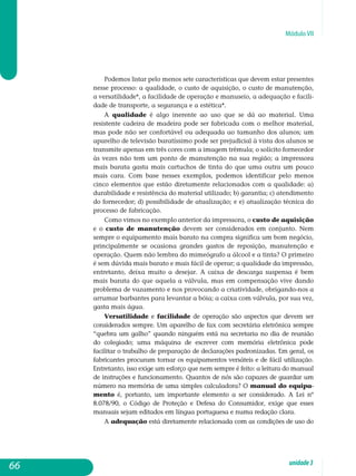 Módulo VII
Podemos listar pelo menos sete características que devem estar pre­sentes
nesse processo: a qualidade, o custo de aquisição, o custo de ma­nutenção,
a versatilidade*, a facilidade de operação e manuseio, a ade­quação e facili-
dade de transporte, a segurança e a estética*.
A qualidade é algo inerente ao uso que se dá ao material. Uma
re­sistente cadeira de madeira pode ser fabricada com o melhor material,
mas pode não ser confortável ou adequada ao tamanho dos alunos; um
apa­relho de televisão baratíssimo pode ser prejudicial à vista dos alunos se
transmite apenas em três cores com a imagem trêmula; o solícito for­ne­cedor
às vezes não tem um ponto de manutenção na sua região; a im­pressora
mais barata gasta mais cartuchos de tinta do que uma outra um pouco
mais cara. Com base nesses exemplos, podemos identificar pelo menos
cinco elementos que estão diretamente relacionados com a qua­lidade: a)
durabilidade e resistência do material utilizado; b) garantia; c) atendimento
do fornecedor; d) possibilidade de atualização; e e) atua­lização técnica do
processo de fabricação.
Como vimos no exemplo anterior da impressora, o custo de aquisição
e o custo de manutenção devem ser considerados em con­junto. Nem
sempre o equipamento mais barato na compra significa um bom negócio,
principalmente se ocasiona grandes gastos de reposição, manutenção e
operação. Quem não lembra do mimeógrafo a álcool e a tinta? O primeiro
é sem dúvida mais barato e mais fácil de operar; a qualidade da impressão,
entretanto, deixa muito a desejar. A caixa de descarga suspensa é bem
mais barata do que aquela a válvula, mas em compensação vive dando
problema de vazamento e nos provocando a criatividade, obrigando-nos a
arrumar barbantes para levantar a bóia; a caixa com válvula, por sua vez,
gasta mais água.
Versatilidade e facilidade de operação são aspectos que devem ser
considerados sempre. Um aparelho de fax com secretária eletrônica sempre
“quebra um galho” quando ninguém está na secretaria no dia de reunião
do colegiado; uma máquina de escrever com memória eletrônica pode
facilitar o trabalho de preparação de declarações padronizadas. Em geral, os
fabricantes procuram tornar os equipamentos versáteis e de fácil utilização.
Entretanto, isso exige um esforço que nem sempre é feito: a leitura do manual
de instruções e funcionamento. Quantos de nós são capazes de guardar um
número na memória de uma simples calculadora? O manual do equipa­
mento é, portanto, um importante elemento a ser considerado. A Lei nº
8.078/90, o Código de Proteção e Defesa do Con­sumidor, exige que esses
manuais sejam editados em língua portuguesa e numa redação clara.
A adequação está diretamente relacionada com as condições de uso do
66 unidade3
 
