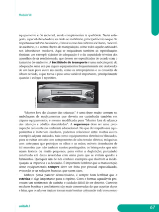 Módulo VII
equipamento e do material, sendo complementar à qualidade. Nesta cate­
goria, especial atenção deve ser dada ao mobiliário, principalmente no que diz
respeito ao conforto do usuário, como é o caso das carteiras escolares, cadeiras
de auditório, e a outros objetos de manipulação, como todos aqueles utilizados
nos laboratórios escolares. Aqui se enquadram também as es­pecificações
técnicas: um exemplo clássico de adequação é o da capacidade térmica dos
aparelhos de ar condicionado, que devem ser especificados de acordo com o
tamanho do ambiente. A facilidade de transporte é uma subcategoria da
adequação, uma vez que alguns equipamentos frequen­temente são deslocados
de um lado para outro na escola, como os retro­projetores e os cavaletes de
álbum seriado, o que torna o peso uma variável importante, principalmente
quando o esforço é repetitivo.
“Manter fora do alcance das crianças” é uma frase muito comum na
embalagem de medicamentos que deveria ser carimbada também em
alguns equipamentos, e mesmo modificada para “Manter fora do alcance
das crianças e adultos descuidados”. A segurança deve ser uma preo­
cupação constante no ambiente educacional. No que diz respeito aos equi­
pamentos e materiais escolares, podemos relacionar entre muitos outros
exemplos alguns cuidados, tais como: equipamentos eletrônicos blindados,
para se evitar contato com componentes de alta tensão elétrica; máquinas
com anteparos que protejam os olhos e as mãos; móveis desenhados de
tal maneira que não tenham cantos pontiagudos; os brinquedos que não
sejam tóxicos ou muito pequenos, para evitar a deglutição; parquinho
construído em áreas revestidas com areia para que se evitem quedas e
fe­rimentos. Qualquer um de nós conhece exemplos que ilustram a ineda­
quação, a imperícia e o descuido. É importante lembrar que a manutenção
desse equipamentos sempre deve ser feita por pessoal especializado,
evitando-se as soluções baratas que saem caro.
Embora possa parecer desnecessário, é sempre bom lembrar que a
estética é algo importante para o espírito. Cores e formas agradáveis pro­
vocam um sentimento de carinho e cuidado difícil de ser descrito. Car­teiras
escolares bonitas e confortáveis são mais conservadas do que aquelas duras
e feias, que os alunos tentam tornar mais bonitas colocando todo o seu senso
67unidade3
CarvalhoFilho
 