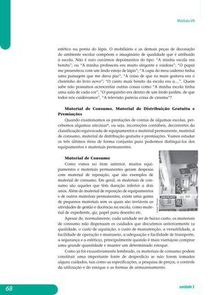 Módulo VII
estético na ponta do lápis. O mobiliário e as demais peças de decoração
do ambiente escolar compõem o imaginário de qualidade que é atribuído
à escola. Não é raro ouvirmos depoimentos do tipo: “A minha escola era
bonita”; ou “A minha professora era muito elegante e vaidosa”; “O papai
me presenteou com um lindo estojo de lápis”; “A capa do meu caderno tinha
uma paisagem que me dava paz”; “A coisa de que eu mais gostava era o
cheirinho do livro novo”; “O canto mais bonito da escola era a....”. Quem
sabe não possamos acrescentar outras coisas como “A minha escola tinha
uma sala de cada cor”, “O parquinho era dentro de um lindo jardim, de que
todos nós cuidávamos”, “A televisão parecia coisa de cinema”?
Material de Consumo, Material de Distribuição Gratuita e
Premiações
Quando examinamos as prestações de contas de algumas escolas, per-
cebemos algumas atecnias*, ou seja, incorreções contábeis, decorrentes da
classificação equivocada de equipamentos e material permanente, ma­terial
de consumo, material de distribução gratuita e premiações. Vamos estudar
os três últimos itens de forma conjunta para podermos distingui-los dos
equi­pamentos e materiais permanentes.
Material de Consumo
Como vimos no item anterior, muitos equi­
pamentos e materiais permanentes geram des­pesas
com material de reposição, que são exemplos de
material de consumo. Em geral, os materiais de con-
sumo são aqueles que têm duração inferior a dois
anos. Além do material de reposição de equi­pamentos
e de outros materiais permanentes, existe uma gama
de pequenos materiais sem os quais são inviáveis as
atividades de gestão e do­cência na escola, como mate-
rial de expediente, giz, papel para desenho etc.
Apesar de, normalmente, cada unidade ser de baixo custo, os materiais
de consumo não dispensam os cuidados que discutimos anteriormente (a
qualidade, o custo de aquisição, o custo de manutenção, a versatilidade, a
facilidade de operação e manuseio, a adequação e facilidade de transporte,
a segurança e a estética), principalmente quando é mais vantajoso com­prar
uma grande quantidade e manter um determinado estoque.
Como já foi exaustivamente lembrado, os materiais de consumo po­dem
constituir uma importante fonte de desperdício se não forem tomados
alguns cuidados, tais como as especificações, a pesquisa de preços, o con­trole
da utilização e do estoque e as formas de armazenamento.
68 unidade3
LauraWrona
 