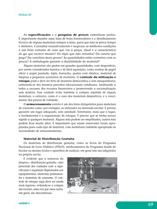 Módulo VII
As especificações e a pesquisa de preços caminham juntas.
É importante manter uma lista de bons fornecedores e o detalhamento
téc­nico de alguns materiais sempre à mão, para que não se perca tempo
e dinheiro. Consultar exaustivamente e negociar as melhores condições
é um bom costume de casa que vai à praça. Qual é a característica
do giz que escreve mesmo? Do lápis que não arranha? Da caneta que
pega? Da car­tolina mais grossa? As quantidades estão coerentes com os
preços? A em­balagem garante a durabilidade do material?
Alguns materiais são gastos em grandes quantidades, com desperdício,
por serem considerados baratos e de fácil aquisição, como resmas de papel
ofício e papel pautado, lápis, borracha, pastas com elástico, material de
lim­peza e pequenos acessórios de escritório. O controle da utilização e
estoque pode e deve ser feito de maneira democrática e sem mes­quin­ha­ria,
utilizando-se dos mesmos preceitos educacionais cotidianos, lem­bran­do a
todos a escassez dos recursos financeiros e promovendo a racio­na­lização
sem miséria. Esse cuidado evita também a compra repetida de al­guns
materiais, o extravio, como é o caso dos materiais desportivos, e o venci-
mento dos prazos de validade.
O armazenamento correto é um dos itens obrigatórios para mate­riais
de consumo como, por exemplo, os utilizados na merenda escolar. É preciso
garantir um lugar adequado, sem umidade. Entretanto, mais que o lugar,
o fundamental é a organização do estoque. É preciso que se tenha acesso
rápido a qualquer material. Alguns não podem ser empilhados, outros não
podem ficar muito altos. É importante que sejam reservados locais apro­
priados para cada tipo de material, com mobiliário também apropriado às
necessidades de armazenamento.
Material de Distribuição Gratuita
Os materiais de distribuição gratuita, como os livros do Programa
Nacional de Livro Didático (PNLD), medicamentos do Programa Saúde do
Escolar ou mesmo óculos e aparelhos de audição, em geral não são adquiridos
na própria escola.
É evidente que a natureza da
despesa – distribuição gra­tuita – não
prescinde dos cuidados com a espe-
cificação e aquisição dispensados aos
equipamentos, materiais permanen-
tes e materiais de consumo. O con-
trole de estoque aqui deve ser ainda
mais rigoroso, evitando-se a compra
em excesso, uma vez que essas ações,
em geral, são descontínuas.
69unidade3
LauraWrona
 