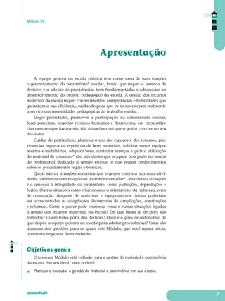Módulo VII
apresentação
Apresentação
A equipe gestora da escola pública tem como uma de suas funções
o gerenciamento do patrimônio* escolar, tarefa que requer a tomada de
decisões e a adoção de providências bem fundamentadas e adequadas ao
desenvolvimento do projeto pedagógico da escola. A gestão dos recursos
materiais da escola requer conhecimentos, competências e habilidades que
garantam a sua eficiência, cuidando para que os meios estejam realmente
a serviço das necessidades pedagógicas do trabalho escolar.
Eleger prioridades, promover a participação da comunidade escolar,
fazer parcerias, negociar recursos humanos e financeiros, em cir­cunstân­
cias nem sempre favoráveis, são situações com que o gestor convive no seu
dia-a-dia.
Cuidar do patrimônio, planejar o uso dos espaços e dos recursos, pro­
videnciar reparos ou reposição de bens materiais, solicitar novos equi­pa­
mentos e mobiliários, adquirir bens, contratar serviços e gerir a utilização
do material de consumo* são atividades que ocupam boa parte do tempo
do profissional dedicado à gestão escolar, o que requer conhe­cimentos
sobre os procedimentos legais e técnicos.
Quais são as situações concretas que o gestor enfrenta nas suas ativi-
dades cotidianas com relação ao patrimônio escolar? Uma dessas si­tuações
é a ameaça à integridade do patrimônio, como pichações, de­pre­dações e
furtos. Outras situações estão relacionadas a intempéries da na­tureza, erros
de construção, desgaste de materiais e equipamentos. Ain­da poderiam
ser acrescentadas as adaptações decorrentes de am­pliações, construções
e reformas. Como o gestor pode enfrentar essas e outras si­tuações ligadas
à gestão dos recursos materiais na escola? Em que bases as decisões são
tomadas? Quem toma parte das decisões? Qual é o grau de au­tonomia de
que dispõe a equipe gestora da escola para adotar pro­vi­dências? Essas são
algumas das questões para as quais este Módulo, que você agora inicia,
apresenta respostas. Bom trabalho.
Objetivos gerais
O presente Módulo está voltado para a gestão do material e patrimônio
da escola. No seu final, você poderá:
j	 Planejar e executar a gestão de material e patrimônio em sua escola.

 