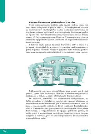 Módulo VII
Compartilhamento de patrimônio entre escolas
Como vimos na segunda Unidade, cada sistema e rede de ensino tem
uma forma de organizar o parque escolar*, definindo padrões mínimos
de funcionamento* e tipificação* de escolas. Escolas maiores tendem a ter
instalações maiores e mais específicas, como auditórios, bibliotecas e qua­dras
de esporte. Não é raro encontrarmos uma pequena escola ao lado de uma
maior e não haver qualquer compartilhamento desses espaços; en­contram-se
até mesmo equipamentos ociosos, construídos em dupli­cidade em comuni-
dades pequenas.
É também muito comum falarmos de parcerias entre a escola e a
sociedade e comunidade local. A parceria entre duas escolas poderia ser o
ponto de partida para uma política de parcerias, de tal maneira que hou-
vesse uma consequente racionalização de recursos financeiros e es­paços.
Evidentemente que ações compartilhadas nem sempre são de fácil
gestão. Exigem, além da definição de valores e objetivos compartilhados,
mobilização social*, negociações e formalização de compromissos.
Os resultados, entretanto, são extremamente compensadores. As
lições aprendidas e relatadas por aqueles que ousaram ultrapassar os
seus muros escolares demonstram que os resultados vão muito além da
gestão, pro­porcionando a construção de um sentimento de cidadania nos
alunos, principalmente no que diz respeito à manutenção e utilização dos
bens públicos. O compartilhamento de espaços e patrimônio permite, em
médio prazo, o intercâmbio de experiências, o desenvolvimento de ações
con­juntas e, sobretudo, pode ser um exemplo concreto de solidariedade e
responsabilidade social.
76 unidade3
 