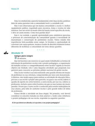 Módulo VII
Uma vez estabelecida a parceria fundamental, entre duas escolas, podemos
falar de outras parcerias com a comunidade local e a sociedade civil.
Não é raro observamos que em muitas comunidades a escola é o melhor
equipamento público, requisitado para encontros, festas e eventos de toda
natureza. Esse uso social vai muito além da função social específica da escola,
e deve ser assim mesmo. Como tirar partido disso?
Essa é, na verdade, a grande oportunidade para estabelecer parcerias
e processos de conscientização da comunidade quanto à necessidade de
manutenção e conservação do patrimônio escolar. Vários estados têm
experiências bem-sucedidas nesse campo. Se tivermos a oportunidade de
conversar com outros gestores, teremos ocasião de descobrir inúmeras formas
diferentes de mobilizar a comunidade em torno dessas questões.
j j j j
Atividade 19
Amigos para sempre
30 minutos
Que tal fazermos um exercício no qual sejam trabalhadas as formas de
articulação do patrimônio escolar com o projeto pedagógico, a organização
do trabalho escolar e o compartilhamento entre escolas? Ligada ao terceiro
objetivo da Unidade, esta é uma daquelas atividades que preparam o(a)
gestor(a) para concorrer ao próximo prêmio nacional de gestão escolar.
Uma escola vizinha à sua está realizando uma grande reforma em função
de problemas na sua estrutura, comprometida por anos sem manutenção.
A diretora, não tendo espaço para realizar as atividades de educação física,
procura a sua escola e propõe uma parceria, na qual a sua escola cederia a
quadra de esporte em certos horários; a outra escola, por sua vez, cederia os
professores, inclusive para cobrir horários em que as suas turmas são muito
grandes. Ocorre que a outra escola é conhecida pela notória indisciplina de
seus alunos, pela falta de uniforme escolar e pelo grande índice de faltas
de professores.
Vamos dividir a atividade em duas etapas. Na primeira, você deverá
considerar os conceitos tratados no item anterior e, tendo como referência
o projeto pedagógico da sua escola, responder às seguintes questões:
a) Em que deverá ser alterado, se é que deve, o seu projeto pedagógico?
.................................................................................................................
.................................................................................................................
.................................................................................................................
................................................................................................................. 			
77unidade3
 