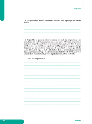 Módulo VII
b) Que providências deverão ser tomadas para uma nova organização do trabalho
escolar?
.................................................................................................................
.................................................................................................................
.................................................................................................................
................................................................................................................. 			
c) Respondidas as questões anteriores, elabore uma carta de compromissos a ser
assinada por você e a diretora da outra escola, na qual estarão definidos os compromissos
e objetivos compartilhados. Embora possa parecer muito subjetiva, não deixe de fazer a
atividade. Use a sua criatividade e experiência: modifique, se for o caso, para outro tipo
de parceria que você acredite ser mais próxima de sua realidade ou mesmo que já tenha
vivido. O importante é que ao final você tenha bem claros os conceitos de planejamento
douso,aquisiçãoeconservaçãodopatrimônioescolar.NoCadernodeAtividadesfaremos
uma atividade mais estruturada, como você poderá conferir ao final do Módulo.
Carta de compromissos
.................................................................................................................
.................................................................................................................
.................................................................................................................
.................................................................................................................
.................................................................................................................
.................................................................................................................
.................................................................................................................
.................................................................................................................
.................................................................................................................
.................................................................................................................
.................................................................................................................
.................................................................................................................
.................................................................................................................
.................................................................................................................
................................................................................................................. 																
78 unidade3
 