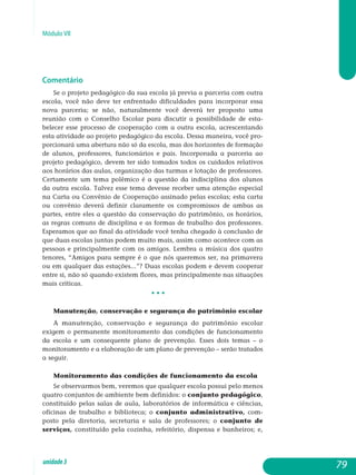 Módulo VII
Comentário
Se o projeto pedagógico da sua escola já previa a parceria com outra
escola, você não deve ter enfrentado dificuldades para incorporar essa
nova parceria; se não, naturalmente você deverá ter proposto uma
reunião com o Conselho Escolar para discutir a possibilidade de es­ta­
belecer esse processo de cooperação com a outra escola, acres­centando
esta atividade ao projeto pedagógico da escola. Dessa maneira, você pro-
porcionará uma abertura não só da escola, mas dos horizontes de formação
de alunos, professores, funcionários e pais. Incorporada a parceria ao
projeto pedagógico, devem ter sido tomados todos os cui­dados relativos
aos horários das aulas, organização das turmas e lotação de professores.
Certamente um tema polêmico é a questão da in­disciplina dos alunos
da outra escola. Talvez esse tema devesse receber uma atenção especial
na Carta ou Convênio de Cooperação assinado pelas escolas; esta carta
ou convênio deverá definir cla­ramente os compromissos de ambas as
partes, entre eles a questão da conservação do patrimônio, os horários,
as regras comuns de disciplina e as formas de trabalho dos professores.
Esperamos que ao final da atividade você tenha chegado à conclusão de
que duas escolas juntas podem muito mais, assim como acontece com as
pessoas e prin­cipalmente com os amigos. Lembra a música dos quatro
tenores, “Amigos para sempre é o que nós queremos ser, na primavera
ou em qualquer das estações...”? Duas escolas podem e devem cooperar
entre si, não só quando existem flores, mas principalmente nas situações
mais críticas.
• • •
Manutenção, conservação e segurança do patrimônio es­colar
A manutenção, conservação e segurança do patrimônio escolar
exigem o permanente monitoramento das condições de funcionamento
da escola e um consequente plano de prevenção. Esses dois temas – o
monitoramento e a elaboração de um plano de prevenção – serão tratados
a seguir.
Monitoramento das condições de funcionamento da escola
Se observarmos bem, veremos que qualquer escola possui pelo menos
quatro conjuntos de ambiente bem definidos: o conjunto pe­dagógico,
constituído pelas salas de aula, laboratórios de informática e ciências,
oficinas de trabalho e biblioteca; o conjunto ad­mi­nis­trativo, com-
posto pela diretoria, secretaria e sala de professores; o conjunto de
serviços, constituído pela cozinha, refeitório, dispensa e banheiros; e,
79unidade3
 