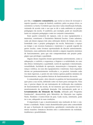 Módulo VII
por fim, o conjunto comunitário, que inclui as áreas de recreação e
esporte (quadra e campo de futebol), auditório, pátio ou praça cívica, os
corredores e a horta. É evidente que essa não é uma classificação fechada,
variando de acordo com o uso que se dá a cada ambiente no projeto
pedagógico da escola. O auditório, por exemplo, pode ser classificado
tanto no conjunto pedagógico como no conjunto comunitário.
Esses quatro conjuntos de espaços, com os seus equipamentos e
materiais, constituem o Patrimônio Material Escolar. Como sabemos,
cada um desses espaços tem uma utilização dentro do tempo, em con-
formidade com o projeto pedagógico da escola. Relacionar o espaço
ao tempo e aos recursos humanos e materiais é o grande segredo do
gestor escolar, como tivemos oportunidade de discutir anteriormente.
Entretanto, esses ambientes devem atender a alguns requisitos mínimos
de funcionamento, para que não compromentam um projeto pe­da­
gógico que privilegie a qualidade.
Alguns desses requisitos foram apresentados anteriormente, como a
adequação, o conforto, a segurança, a higiene e a salubridade, no caso
das obras e instalações; a qualidade, custos de aquisição e manutenção,
versatilidade, facilidade de operação, manu­tenção e transporte, segu-
rança e estética, no caso dos equipamentos e materiais. Esses requisitos
devem ser permanentemente verificados e, se possível, tornados cada
vez mais rigorosos, a ponto de não termos apenas padrões mínimos de
funcionamento, mas padrões básicos de funcionamento da escola.
A comunidade pode e deve discutir os padrões de funcionamento que
quer para a sua escola, definindo como vai fazer para consegui-los. Para
isso, é preciso dispor de um instrumento de verificação das condições
de funcionamento da escola, de tal maneira que seja possível fazer o
monitoramento da qualidade desejada. Um instrumento pode ser o
Levantamento da Situação da Escola, utilizado pelo Pro­gra­ma
Fundescola*, desenvolvido pelo Ministério da Educação nas regiões
Norte, Nordeste e Centro-Oeste do país. Cada escola, entretanto, pode
ter o seu, adequado às suas condições.
O importante é que o monitoramento seja realizado de fato e con­
forme a realidade. Nada é mais desmobilizador para uma co­munidade
do que a frustração de expectativas, geralmente construídas em inú­
meras reuniões: tomam-se decisões sem o conhecimento da rea­lidade,
tendências e possibilidades.
80 unidade3
 