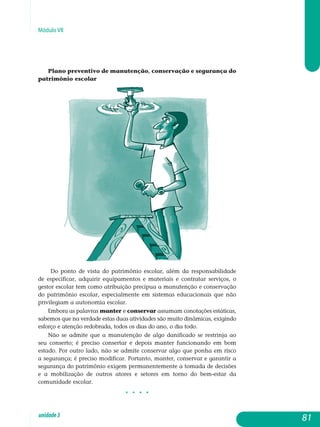 Módulo VII
Plano preventivo de manutenção, conservação e segurança do
patrimônio escolar
Do ponto de vista do patrimônio escolar, além da responsabilidade
de especificar, adquirir equipamentos e materiais e contratar serviços, o
gestor escolar tem como atribuição precípua a manutenção e conservação
do patrimônio escolar, especialmente em sistemas educacionais que não
pri­vilegiam a autonomia escolar.
Embora as palavras manter e conservar assumam conotações es­táti­cas,
sabemos que na verdade estas duas atividades são muito dinâmicas, exigindo
esforço e atenção redobrada, todos os dias do ano, o dia todo.
Não se admite que a manutenção de algo danificado se restrinja ao
seu conserto; é preciso consertar e depois manter funcionando em bom
estado. Por outro lado, não se admite conservar algo que ponha em risco
a se­gurança; é preciso modificar. Portanto, manter, conservar e garantir a
se­gurança do patrimônio exigem permanentemente a tomada de decisões
e a mobilização de outros atores e setores em torno do bem-estar da
co­munidade escolar.
j j j j
81unidade3
 