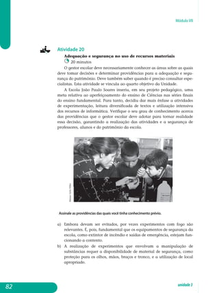 Módulo VII
Atividade 20
Adequação e segurança no uso de recursos materiais
20 minutos
O gestor escolar deve necessariamente conhecer as áreas sobre as quais
deve tomar decisões e determinar providências para a adequação e segu­
rança do patrimônio. Deve também saber quando é preciso consultar espe­
cialistas. Esta atividade se vincula ao quarto objetivo da Unidade.
A Escola João Paulo Soares inseriu, em seu projeto pedagógico, uma
meta relativa ao aperfeiçoamento do ensino de Ciências nas séries finais
do ensino fun­da­mental. Para tanto, decidiu dar mais ênfase a atividades
de expe­rimen­tação, leitura diversificada de textos e utilização intensiva
dos recursos de informática. Verifique o seu grau de conhecimento acerca
das providências que o gestor escolar deve adotar para tornar realidade
essa decisão, garantindo a realização das atividades e a segurança de
pro­fessores, alunos e do patrimônio da escola.
Assinale as providências das quais você tinha conhecimento prévio.
a) 	Embora devam ser evitados, por vezes experimentos com fogo são
relevantes. É, pois, fundamental que os equipamentos de segurança da
escola, como extintor de incêndio e saídas de emergência, estejam fun­
cionando a contento.
b) 	 A realização de experimentos que envolvam a manipulação de
substâncias requer a disponibilidade de material de segurança, como
proteção para os olhos, mãos, braços e tronco, e a utilização de local
apropriado.
82 unidade3
MasaoGotoFilho
 