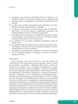 Módulo VII
c) 	Experiências que envolvam eletricidade devem ser restritas ao uso
de pilhas e baterias, com corrente contínua e baixa voltagem. Nada
que possa sugerir a manipulação da rede elétrica domiciliar deve ser
utilizado.
d) 	 A escola só deve promover experimentos com manipulação do sangue
humano se dispuser de equipamentos adequados.
e) 	 A observação microscópica de tecidos humanos pode ser importante.
Para tanto, a escola deve dispor de equipamento apropriado, com
material devidamente fixado, em lâminas já preparadas.
f) 	Se normalmente já é importante, a necessidade de dispor de informações
e recomendações sobre primeiros socorros por autoridade médica
devidamente identificada torna-se maior ainda.
g) 	Os ambientes em que estejam instalados computadores devem ser
limpos e secos.
h)	Os equipamentos de informática devem ser inspecionados regularmente,
verificando-se eventuais sinais de funcionamento anor­mal, tais como
superaquecimento e odor característico.
i) 	 A instalação de equipamentos de informática, no atual desen­volvimento
de sua tecnologia, dispensa a instalação de fusíveis ou mesmo a
presença de fio-terra.
Comentário
Não se preocupe com o que você sabia ou não, pois muitas das
al­ternativas envolvem conhecimentos técnicos específicos. Quem os domina
só não deveria ter assinalado as alternativas d e i. Para o ensino fun­
damental, por exemplo, não se recomenda a manipulação de sangue
humano de modo algum. Tipagem sanguínea e confecção de esfregaços,
por exemplo, requerem técnicas especializadas e elevado controle de riscos
de contaminação. Com relação à alternativa i, a verdade é exatamente o
contrário: a segurança no uso de equipamentos de informática requer a
existência de circuitos protegidos por fusíveis adequados e o fio-terra. É claro
que você não precisa ser especialista nesses assuntos. Mas esta atividade
fica como um alerta sobre a necessidade de estar adequadamente acon-
selhado por profissionais que entendam dessas questões, antes de implantar
ati­vidades ou colocar equipamentos em uso. Você fez um balanço do que já
sabia sobre providências que o gestor escolar não pode desconhecer para a
implantação de inovações tecnológicas no ensino de Ciências. O objetivo
desta atividade foi chamar a atenção para o fato de que o gestor escolar deve
obrigatoriamente ter conhecimento de medidas preventivas na gestão do
patrimônio. Ele deve consultar os manuais próprios distribuídos pelos órgãos
83unidade3
 