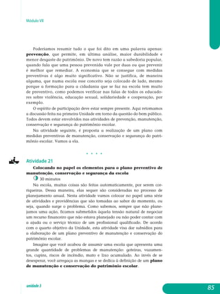 Módulo VII
Poderíamos resumir tudo o que foi dito em uma palavra apenas:
prevenção, que permite, em última análise, maior durabilidade e
menor desgaste do patrimônio. De novo tem razão a sabedoria po­pular,
quando fala que uma pessoa prevenida vale por duas ou que prevenir
é melhor que remediar. A economia que se consegue com medidas
preventivas é algo muito significativo. Não se justifica, de maneira
alguma, que numa escola esse conceito seja colocado de lado, mesmo
porque a formação para a cidadania que se faz na escola tem muito
de preventivo, como podemos verificar nas falas de todos os educado­
res sobre violência, educação sexual, solidariedade e coo­peração, por
exemplo.
O espírito de participação deve estar sempre presente. Aqui retomamos
a discussão feita na primeira Unidade em torno da questão do bem público.
Todos devem estar envolvidos nas atividades de pre­venção, manutenção,
conservação e segurança do patrimônio escolar.
Na atividade seguinte, é proposta a realização de um plano com
me­didas preventivas de manutenção, conservação e segurança do pa­tri­
mônio escolar. Vamos a ela.
j j j j
Atividade 21
Colocando no papel os elementos para o plano preventivo de
manutenção, conservação e segurança da escola
30 minutos
Na escola, muitas coisas são feitas automaticamente, por serem cor-
riqueiras. Dessa maneira, elas sequer são consideradas no processo de
planejamento anual. Nesta atividade vamos colocar no papel uma série
de atividades e providências que são tomadas ao sabor do momento, ou
seja, quando surge o problema. Como sabemos, sempre que não plane-
jamos uma ação, ficamos submetidos àquela tensão natural de negociar
um recurso financeiro que não estava planejado ou não poder contar com
a ajuda ou o serviço técnico de um profissional qualificado. De acordo
com o quarto objetivo da Unidade, esta atividade visa dar subsídios para
a elaboração de um plano preventivo de manutenção e conservação do
patrimônio escolar.
Imagine que você acabou de assumir uma escola que apresenta uma
grande quantidade de problemas de manutenção: goteiras, vazamen-
tos, cupins, riscos de incêndio, mato e lixo acumulado. Ao invés de se
de­sesperar, você arregaça as mangas e se dedica à definição de um plano
de manutenção e conservação do patrimônio escolar.
85unidade3
 