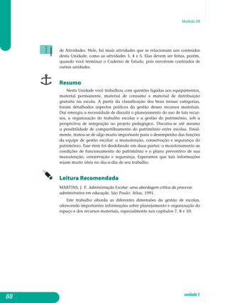 Módulo VII
de Atividades. Nele, há mais atividades que se relacionam aos conteúdos
desta Unidade, como as atividades 3, 4 e 5. Elas devem ser feitas, porém,
quando você terminar o Caderno de Estudo, pois envolvem conteúdos de
outras unidades.
Resumo
Nesta Unidade você trabalhou com questões ligadas aos equipamentos,
material permanente, material de consumo e material de distribuição
gratuita na escola. A partir da classificação dos bens nessas categorias,
foram detalhados aspectos práticos da gestão desses recursos materiais.
Daí emergiu a necessidade de discutir o planejamento do uso de tais recur-
sos, a organização do trabalho escolar e a gestão do patrimônio, sob a
pers­pectiva de integração ao projeto pedagógico. Discutiu-se até mesmo
a possibilidade de compartilhamento do patrimônio entre escolas. Final­
mente, tratou-se de algo muito importante para o desempenho das funções
da equipe de gestão escolar: a manutenção, conservação e segurança do
patrimônio. Esse item foi desdobrado em duas partes: o monitoramento as
condições de funcionamento do patrimônio e o plano preventivo de sua
manutenção, conservação e segurança. Esperamos que tais informações
sejam muito úteis no dia-a-dia de seu trabalho.
Leitura Recomendada
MARTINS, J. P. Administração Escolar: uma abordagem crítica do processo
administrativo em educação. São Paulo: Atlas, 1991.
Este trabalho aborda as diferentes dimensões da gestão de escolas,
oferecendo importantes informações sobre planejamento e organização do
espaço e dos recursos materiais, especialmente nos capítulos 7, 8 e 10.
88 unidade3
 