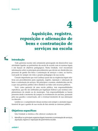 Módulo VII
4
Aquisição, registro,
reposição e alienação de
bens e contratação de
serviços na escola
Introdução
Todo gestor(a) escolar está certamente preocupado em desenvolver suas
atividades ligadas ao patrimônio da escola de acordo com as normas legais
e em função de objetivos pedagógicos. Nesta Unidade, você encontrará
in­formações sobre os principais procedimentos que devem ser obedecidos nos
processos de gestão dos bens e contratação de serviços e como, ao fazê-lo,
você pode ter sempre em vista o projeto pedagógico da sua escola.
É muito importante que você conheça quais são as exigências legais rela-
tivas aos procedimentos para aquisição, registro, reposição e alienação de
bens e contratação de serviços. Há princípios e normas, estabelecidos em lei,
a que o(a) gestor(a) público deve obedecer ao lidar com recursos públicos.
Você, como gestor(a) de uma escola pública, tem responsabilidades
es­pecíficas, que lhe são atribuídas por legislação federal e por normas com­
plementares do estado ou do município. Tais responsabilidades se fazem
presentes desde o momento da compra ou recebimento de um bem, passando
pela sua guarda e conservação, até o eventual momento de sua alienação
ou descarte.
Lembre-se: o cumprimento dessas normas será sempre o atestado inques-
tionável de que a gestão de sua escola de fato atende ao interesse público.
Objetivos específicos
Esta Unidade se destina a lhe oferecer condições de:
1. 	 Identificar os principais aspectos legais inerentes à contratação de serviços,
aquisição, registro e reposição do patrimônio escolar.
91unidade4
 