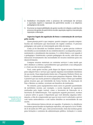 Módulo VII
A compra pelo menor custo
não pode ser feita em
detrimento da qualidade.
2. 	 Estabelecer vinculações entre o processo de contratação de serviços
e aquisição, registro e reposição do patrimônio escolar e os objetivos
pe­dagógicos da escola.
3. 	 Enumerar as responsabilidades do gestor escolar em relação a cada fase do
processo de gestão do patrimônio escolar:aquisição,registro,ma­nutenção,
reposição e alienação.
Aspectos legais da aquisição de bens e contratação de serviços
pela escola
Quem planeja prevê o que comprar, quanto comprar e quando com­prar.
Escolas são instituições que funcionam em regime contínuo. O processo
pedagógico não pode ser interrompido pela falta de meios.
Como já foi discutido na Unidade anterior, o gestor precisa conhecer
em detalhes as necessidades de seu estabelecimento e acompanhar perma­
nentemente o atendimento das mesmas. E o critério básico a ser seguido é
o pedagógico. Estabelecido o projeto pedagógico da escola, cabe fazer um
minucioso levantamento das necessidades de recursos materiais para seu
desenvolvimento.
Comprar recursos materiais ou contratar serviços é uma tarefa que
deve obedecer a critérios e procedimentos que garantam a sua adequação
e o bom uso dos recursos públicos.
Você, como gestor escolar, pode dispor de alguns recursos financeiros
para adquirir bens e serviços que supram algumas necessidades imediatas
de sua escola. Duas importantes fontes são o Programa Dinheiro Direto na
Escola e o adiantamento de recursos para pequenas despesas. Além disso,
é possível que sua escola promova campanhas, festas e feiras que também
gerem recursos que, por intermédio da Caixa Escolar, da Associação de
Pais e Mestres ou similar, revertam em benefício da instituição.
No entanto, para equipamentos mais caros ou grandes quantidades
de mobiliário escolar, por exemplo, a escola depende de aquisições
re­a­lizadas pelo órgão central, como a Secretaria de Educação ou a
Se­cre­taria de Administração. Tais aquisições seguem processos, normas
e pra­zos sobre os quais é importante que você detenha algumas in­for­
mações, a fim de compreender por que às vezes você é solicitado a prever
com tanta antecedência e com tantos detalhes as necessidades de sua
escola.
Dois referenciais básicos devem ser seguidos. O primeiro é a obediência
às normas gerais fixadas na legislação específica, em especial a Lei nº 8.666,
de 21 de junho de 1993, que, como já mencionado, trata das nor­mas gerais
para licitações e contratos da administração pública. Licitação é o nome
92 unidade4
 