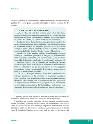 Módulo VII
dado ao conjunto de procedimentos administrativos que a administração
pública deve seguir para aquisição, alienação de bens e contratação de
serviços.
Lei nº 8.666, de 21 de junho de 1993,
Art. 1º - Esta lei estabelece normas gerais sobre licitações e
contratos administrativos pertinentes a obras, serviços, inclusive de
publicidade, compras, alienações e locações no âmbito dos Poderes
da União, dos Estados, do Distrito Federal e dos Municípios.
Parágrafo único - Subordinam-se ao regime desta lei, além dos
órgãos da administração direta, os fundos especiais, as autarquias,
as fundações públicas, as empresas públicas, as sociedades de
economia mista e demais entidades controladas direta ou indire-
tamente pela União, Estados, Distrito Federal e Municípios.
Art. 2º - As obras, serviços, inclusive de publicidade, compras,
alienações, concessões, permissões e locações da Administração
Pública, quando contratadas com terceiros, serão necessariamente
precedidas de licitação, ressalvadas as hipóteses previstas nesta lei.
Parágrafo único - Para os fins desta lei, considera-se contrato
todo e qualquer ajuste entre órgãos ou entidades da Administração
Pública e particulares, em que haja um acordo de vontades para a
formação de vínculo e a estipulação de obrigações recíprocas, seja
qual for a denominação utilizada.
Art. 3º - A licitação destina-se a garantir a observância do
princípio constitucional da isonomia e a selecionar a proposta
mais vantajosa para a Administração e será processada e julgada
em estrita conformidade com os princípios básicos da legalidade,
da impessoalidade, da moralidade, da igualdade, da publicidade,
da probidade administrativa, da vinculação ao instrumento con-
vocatório, do julgamento objetivo e dos que lhes são correlatos.
O segundo referencial é a adequação das compras e da contratação de
serviços às necessidades da escola e ao uso de recursos públicos.
A aquisição de recursos materiais envolve algumas questões im­por­
tantes. Dentre elas, ressalta o equilíbrio entre a economia de recursos finan-
ceiros e a qualidade dos bens e serviços adquiridos. Com certeza, para se
otimizar a utilização dos recursos públicos, deve ser considerado o menor
custo de aquisição. Mas isso, porém, não pode ser feito em detrimento da
93unidade4
 