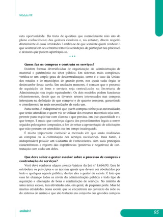 Módulo VII
esta oportunidade. Ela trata de questões que normalmente não são do
pleno conhecimento dos gestores escolares e, no entanto, dizem respeito
diretamente às suas atividades. Lembre-se de que somente quem conhece o
que acontece em seu entorno tem reais condições de participar nos processos
e decisões que podem aperfeiçoá-lo.
• • •
Quem faz as compras e contrata os serviços?
Existem formas diversificadas de organização da administração de
material e patrimônio no setor público. Em sistemas mais complexos,
verifica-se um amplo grau de descentralização, como é o caso da União,
dos estados e de municípios de grande porte, nos quais cada órgão se
desincumbe dessa tarefa. Em unidades menores, é comum que o processo
de aquisição de bens e serviços seja centralizado na Secretaria de
Administração (ou órgão equivalente). Os dois modelos podem funcionar
eficientemente, desde que os diversos setores interessados nas compras
interajam na definição do que comprar e de quanto comprar, garantindo
o atendimento às reais necessidades de cada um.
Para tanto, é indispensável que quem compra conheça as necessidades
que serão atendidas e quem vai se utilizar dos recursos materiais seja com-
petente para explicitar com clareza o que precisa, em que quantidade e a
que tempo. E mais: que conheça alguns dos procedimentos legais a serem
seguidos pelo agente comprador, a fim de evitar a apresentação de solicitações
que não possam ser atendidas ou em tempo inadequado.
É muito importante conhecer o mercado em que serão realizadas
as compras ou a contratação dos serviços necessários. Para tanto, é
in­dispensável possuir um Cadastro de Fornecedores, com suas principais
ca­rac­terísticas e registro das experiências (positivas e negativas) de con­
tratação com cada um deles.
Que deve saber o gestor escolar sobre o processo de compras e
contratação de serviços?
Você deve conhecer alguns pontos básicos da Lei n° 8.666/93. Essa lei
estabelece os princípios e as normas gerais que devem ser obedecidos por
todo e qualquer agente público, dentre eles o gestor da escola. É fato que
essa lei abrange todos os níveis da administração pública e todo tipo de
aquisição e alienação de bens e contratação de serviços. No âmbito de
uma única escola, tais atividades são, em geral, de pequeno porte. Mas há
muitas atividades dessa escola que se encontram no contexto da rede ou
do sistema de ensino e que são tratadas no conjunto das grandes compras
95unidade4
 