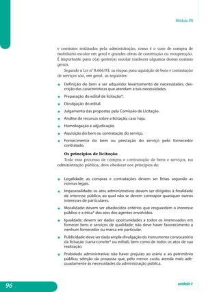 Módulo VII
e contratos realizados pela administração, como é o caso de compra de
mobiliário escolar em geral e grandes obras de construção ou recuperação.
É importante para o(a) gestor(a) escolar conhecer algumas dessas normas
gerais.
Segundo a Lei n° 8.666/93, as etapas para aquisição de bens e contratação
de serviços são, em geral, as seguintes:
j	Definição do bem a ser adquirido: levantamento de necessidades, des­
crição das características que atendam a tais necessidades.
j	Preparação do edital de licitação*.
j	Divulgação do edital.
j	Julgamento das propostas pela Comissão de Licitação.
j	Análise de recursos sobre a licitação, caso haja.
j 	 Homologação e adjudicação.
j	Aquisição do bem ou contratação do serviço.
j	Fornecimento do bem ou prestação do serviço pelo fornecedor
contratado.
Os princípios de licitação
Todo esse processo de compra e contratação de bens e serviços, na
administração pública, deve obedecer aos princípios de:
j	Legalidade: as compras e contratações devem ser feitas segundo as
normas legais.
j	Impessoalidade: os atos administrativos devem ser dirigidos à finalidade
de interesse público, ao qual não se devem contrapor quaisquer outros
interesses de particulares.
j	 Moralidade: devem ser obedecidos critérios que resguardem o interesse
público e a ética* dos atos dos agentes envolvidos.
j	 Igualdade: devem ser dadas oportunidades a todos os interessados em
fornecer bens e serviços de qualidade; não deve haver favorecimento a
nenhum fornecedor ou marca em particular.
j	 Publicidade:deve ser dada ampla divulgação do instrumento con­vocatório
da licitação (carta-convite* ou edital), bem como de todos os atos de sua
realização.
j 	 Probidade administrativa: não haver prejuízo ao erário e ao patrimônio
público; seleção da proposta que, pelo menor custo, atenda mais ade­
quadamente às necessidades da administração pública.
96 unidade4
 