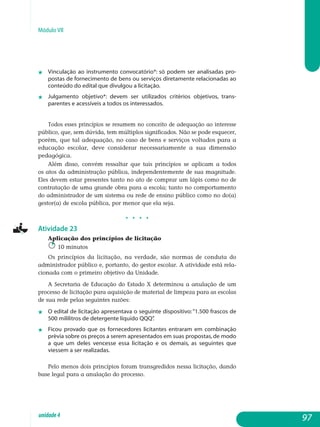 Módulo VII
j 	 Vinculação ao instrumento convocatório*: só podem ser analisadas pro­
postas de fornecimento de bens ou serviços diretamente relacionadas ao
conteúdo do edital que divulgou a licitação.
j 	 Julgamento objetivo*: devem ser utilizados critérios objetivos, trans­
parentes e acessíveis a todos os interessados.
Todos esses princípios se resumem no conceito de adequação ao interesse
público, que, sem dúvida, tem múltiplos significados. Não se pode esquecer,
porém, que tal adequação, no caso de bens e serviços voltados para a
educação escolar, deve considerar necessariamente a sua dimensão
pedagógica.
Além disso, convém ressaltar que tais princípios se aplicam a todos
os atos da administração pública, independentemente de sua magnitude.
Eles devem estar presentes tanto no ato de comprar um lápis como no de
contratação de uma grande obra para a escola; tanto no comportamento
do administrador de um sistema ou rede de ensino público como no do(a)
gestor(a) de escola pública, por menor que ela seja.
j j j j
Atividade 23
Aplicação dos princípios de licitação
10 minutos
Os princípios da licitação, na verdade, são normas de conduta do
administrador público e, portanto, do gestor escolar. A atividade está rela­
cio­nada com o primeiro objetivo da Unidade.
A Secretaria de Educação do Estado X determinou a anulação de um
processo de licitação para aquisição de material de limpeza para as escolas
de sua rede pelas seguintes razões:
j	O edital de licitação apresentava o seguinte dispositivo:“1.500 frascos de
500 mililitros de detergente líquido QQQ”.
j 	 Ficou provado que os fornecedores licitantes entraram em combi­nação
prévia sobre os preços a serem apresentados em suas propostas, de modo
a que um deles vencesse essa licitação e os demais, as seguintes que
viessem a ser realizadas.
Pelo menos dois princípios foram transgredidos nessa licitação, dando
base legal para a anulação do processo.
97unidade4
 